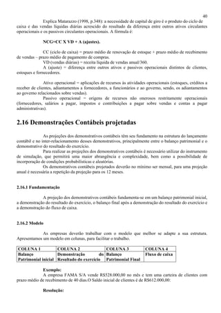 40
               Explica Matarazzo (1998, p.348): a necessidade de capital de giro é o produto do ciclo de
caixa e das vendas líquidas diárias acrescido do resultado da diferença entre outros ativos circulantes
operacionais e os passivos circulantes operacionais. A fórmula é:

              NCG=CC X VD + A (ajustes).

               CC (ciclo de caixa) = prazo médio de renovação de estoque + prazo médio de recebimento
de vendas – prazo médio de pagamento de compras.
               VD (vendas diárias) = receita líquida de vendas anual/360.
               A (ajuste) = diferença entre outros ativos e passivos operacionais distintos de clientes,
estoques e fornecedores.

               Ativo operacional = aplicações de recursos às atividades operacionais (estoques, créditos a
receber de clientes, adiantamentos a fornecedores, a funcionários e ao governo, sendo, os adiantamentos
ao governo relacionados sobre vendas).
               Passivo operacional = origens de recursos não onerosos restritamente operacionais
(fornecedores, salários a pagar, impostos e contribuições a pagar sobre vendas e contas a pagar
administrativas).


2.16 Demonstrações Contábeis projetadas
               As projeções dos demonstrativos contábeis têm seu fundamento na estrutura do lançamento
contábil e no inter-relacionamento desses demonstrativos, principalmente entre o balanço patrimonial e o
demonstrativo do resultado do exercício.
               Para realizar as projeções dos demonstrativos contábeis é necessário utilizar do instrumento
de simulação, que permitirá uma maior abrangência e complexidade, bem como a possibilidade de
incorporação de condições probabilísticas e aleatórias.
               Os demonstrativos contábeis projetados deverão no mínimo ser mensal, para uma projeção
anual é necessária a repetição da projeção para os 12 meses.


2.16.1 Fundamentação

             A projeção dos demonstrativos contábeis fundamenta-se em um balanço patrimonial inicial,
a demonstração do resultado do exercício, o balanço final após a demonstração do resultado do exercício e
a demonstração do fluxo de caixa.


2.16.2 Modelo

             As empresas deverão trabalhar com o modelo que melhor se adapte a sua estrutura.
Apresentamos um modelo em colunas, para facilitar o trabalho.

COLUNA 1            COLUNA 2                COLUNA 3                    COLUNA 4
Balanço             Demonstração         do Balanço                     Fluxo de caixa
Patrimonial inicial Resultado do exercício Patrimonial Final

             Exemplo:
             A empresa FAMA S/A vende R$528.000,00 no mês e tem uma carteira de clientes com
prazo médio de recebimento de 40 dias.O Saldo inicial de clientes é de R$612.000,00:

              Resolução:
 