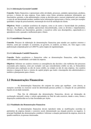 7
2.1.2 A Informação Gerencial Contábil

Conceito: Dados financeiros e operacionais sobre atividades, processos, unidades operacionais, produtos,
serviços e clientes de uma empresa. Esses dados como fontes primárias produzem informações aos
funcionários, gerentes, a alta administração a tomar as decisões para o sucesso empresarial, por exemplo:
o custo de um determinado produto, também inclui informações operacionais e físicas, como por exemplo:
qualidade e tempo de processamento, mensuração do nível de satisfação do cliente.

Objetivos: Medir a condição econômica da empresa, como as de custos e lucratividade dos produtos,
serviços, dos clientes, das unidades operacionais descentralizadas, como as divisões e departamentos.
Mostrar o feedback aos funcionários, gerentes e executivos sobre seus desempenhos, capacitando-os a
aprenderem com o passado e melhorarem para o futuro.


2.1.3 Contabilidade Financeira

Conceito: Processo de elaboração de demonstrações financeiras para atender aos usuários externos e
internos, como por exemplo: os acionistas, ao governo, os credores, ao banco, etc. Este segue a uma
padronização estipulada pela Lei 6.404/76 e pelos órgãos de regulamentação.


2.1.4 A informação Contábil Financeira

Conceito: Dados econômicos e financeiros sobre as demonstrações financeiras, sobre liquidez,
endividamento, rentabilidade e atividade da empresa.

Objetivos: Informar aos usuários externos as conseqüências das decisões e das melhorias dos processos
executadas pela empresa, como por exemplo: será que concederíamos crédito ou não, os fornecedores
utilizariam para ampliação ou não do nosso crédito, na compra ou não de uma empresa. Aos usuários
internos a margem de lucro e retorno do capital próprio que mede o desempenho dos administradores e
também o planejamento para o futuro.



2.2 Demonstrações Financeiras
             As demonstrações financeiras são conjunto de contas que espelham , com clareza, as
mutações ocorridas no exercício social de determinada pessoas jurídica e a situação de seu patrimônio
líquido em um dado momento.

               Para fins de elaboração das demonstrações financeiras, devem ser destacados da
escrituração mercantil, contas e valores apresentados no final de cada exercício, dando a estes, forma e
disposições estabelecidas na Lei das Sociedades por Ações.


2.2.1 Finalidades das Demonstrações Financeiras

                As demonstrações financeiras devem reproduzir todas as modificações ocorridas no
patrimônio da empresa durante o exercício social, demonstrando sua situação positiva ou negativa. A
principal finalidade das demonstrações contábeis é informar a situação patrimonial da empresa, através de
quadros analíticos, às pessoas interessadas.
 