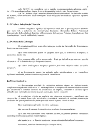 9
               A lei 9.249/95, em consonância com as medidas econômicas adotadas, eliminou a partir
de 1.1.96, a adoção de qualquer sistema de correção monetária, inclusive para fins societários.
               A CVM , além de exigir a apresentação das informações trimestrais em consonância com a
lei 9.249/95, tornou facultativa a sua elaboração e a sua divulgação em moeda de capacidade aquisitiva
constante.


2.2.5 Exigência da Legislação Tributária

              Também é exigida da legislação do imposto de renda, para as pessoas jurídicas tributadas
pelo lucro real, a elaboração das demonstrações financeiras relacionadas: Balanço Patrimonial,
Demonstração do Resultado do Exercício e Demonstração de Lucros ou Prejuízos Acumulados, ao final
de cada período - base de incidência do imposto.


2.2.6 Critérios Para Elaboração

               Os principais critérios a serem observados por ocasião da elaboração das demonstrações
financeiras são os seguintes:

             a) as contas semelhantes podem ser agrupadas desde que , na escrituração da empresa, se
destinem ao mesmo fim;

              b) os pequenos saldos podem ser agregados , desde que indicada a sua natureza e que não
ultrapassem a 1/10 do valor do respectivo grupo de contas;

              c) é vedada a utilização de designação genéricas, tais como: “diversas contas” ou “contas
correntes”;

              d) as demonstrações devem ser assinadas pelos administradores e por contabilistas
legalmente habilitados junto aos conselhos regionais de contabilidade.


2.2.7 Notas Explicativas

               As demonstrações contábeis das sociedades anônimas devem ser, obrigatoriamente,
complementadas por notas explicativas. As notas explicativas fazem parte das demonstrações financeiras,
pois esclarecem os sistemas utilizados na contabilidade da empresa, abordando os diversos tópicos
utilizados para elaboração das mesmas e devem indicar, pelo menos, o seguinte:

               a) os principais critérios de avaliação dos elementos patrimoniais, especialmente dos
estoques, dos cálculos de depreciação, amortização e exaustão, de constituição de provisões para encargos
ou riscos e dos ajustes para atender a perdas prováveis na realização de valores do ativo;

              b) os investimentos relevantes em outras sociedades;

              c) o aumento de valor de elemento do ativo, resultante de novas avaliações;

              d) os ônus reais constituídos sobre elementos do ativo, as garantias prestadas a terceiros e
outras responsabilidades eventuais ou contingentes;

              e) a taxa de juros , as datas de vencimento e as garantias das obrigações a longo prazo;

              f) o número, espécie e classes das ações do capital social;
 