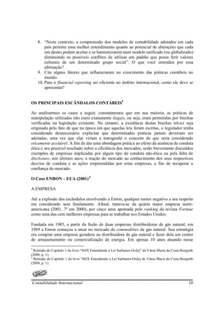 8. “Neste contexto, a compreensão dos modelos de contabilidade adotados em cada
        país permite uma melhor entendimento quanto ao potencial de alterações que cada
        um destes podem aceitar e se harmonizarem num modelo unificado (ou globalizado)
        diminuindo os possíveis conflitos de utilizar um padrão que possa ferir valores
        culturais de um determinado grupo social”. O que você entendeu por essa
        afirmação?
    9. Cite alguns fatores que influenciaram no crescimento das práticas contábeis no
        mundo.
    10. Para o financial reporting ser eficiente no âmbito internacional, como ele deve se
        apresentar?


OS PRINCIPAIS ESCÂNDALOS CONTÁBEIS5

Ao analisarmos os casos a seguir, constataremos que em sua maioria, as práticas de
manipulação utilizadas não eram exatamente ilegais, ou seja, eram permitidas por brechas
verificadas na legislação existente. No entanto, a existência destas brechas talvez seja
originada pelo fato de que na época em que aquelas leis foram escritas, o legislador tenha
considerado desnecessário explicitar que determinadas praticas jamais deveriam ser
adotadas, uma vez que elas viriam a transgredir o conceito do que seria considerado
eticamente aceitável. A fim de dar uma abordagem prática ao efeito da ausência de conduta
ética e seu possível resultado sobre a eficiência dos mercados, serão brevemente discutidos
exemplos de empresas implicadas por algum tipo de conduta não-ética ou pela falta de
disclosure, nos últimos anos; a reação do mercado ao conhecimento dos seus respectivos
desvios de conduta e as ações empreendidas por estas empresas, a fim de recuperar a
confiança do mercado.

O Caso ENRON – EUA (2001) 6

A EMPRESA

Até a explosão dos escândalos envolvendo a Enron, qualquer rumor negativo a seu respeito
era considerado sem fundamento. Afinal, tratava-se da quinta maior empresa norte-
americana (2001, 7ª em 2000), por cinco anos apontada pelo ranking da revista Fortune
como uma das cem melhores empresas para se trabalhar nos Estados Unidos.

Fundada em 1985, a partir da fusão de duas empresas distribuidoras de gás natural, em
1989 a Enron começou a atuar no mercado de commodities de gás natural. Sua estratégia
era comprar uma empresa geradora ou distribuidora de gás natural e fazer dela um centro
de armazenamento ou comercialização de energia. Em apenas 10 anos atuando nesse

5
  Retirado do Capítulo 1 do livro “SOX Entendendo a Lei Sarbanes-Oxley” de Vânia Maria da Costa Borgerth
(2008, p. 1).
6
  Retirado do Capítulo 1 do livro “SOX Entendendo a Lei Sarbanes-Oxley de Vânia Maria da Costa Borgerth
(2008, p. 1).




Contabilidade Internacional                                                                          10
 
