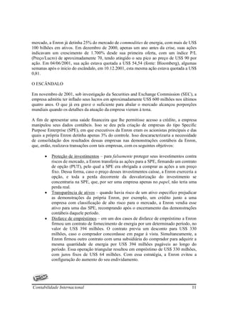 mercado, a Enron já detinha 25% do mercado de commodities de energia, com mais de US$
100 bilhões em ativos. Em dezembro de 2000, apenas um ano antes da crise, suas ações
indicavam um crescimento de 1.700% desde sua primeira oferta, com um índice P/L
(Preço/Lucro) de aproximadamente 70, tendo atingido o seu pico ao preço de US$ 90 por
ação. Em 04/06/2001, sua ação estava quotada a US$ 54,54 (fonte: Bloomberg), algumas
semanas após o inicio do escândalo, em 10.12.2001, esta mesma ação estava quotada a US$
0,81.

O ESCÂNDALO

Em novembro de 2001, sob investigação da Securities and Exchange Commission (SEC), a
empresa admitiu ter inflado seus lucros em aproximadamente US$ 600 milhões nos últimos
quatro anos. O que já era grave o suficiente para abalar o mercado alcançou porporções
mundiais quando os detalhes da atuação da empresa vieram à tona.

A fim de apresentar uma saúde financeira que lhe permitisse acesso a crédito, a empresa
manipulou seus dados contábeis. Isso se deu pela criação de empresas do tipo Specific
Purpose Enterprise (SPE), em que executivos da Enron eram os acionistas principais e das
quais a própria Enron detinha apenas 3% do controle. Isso descaracterizaria a necessidade
de consolidação dos resultados dessas empresas nas demonstrações contábeis da Enron,
que, então, realizava transações com tais empresas, com os seguintes objetivos:

       •   Proteção de investimentos – para falsamente proteger seus investimentos contra
           riscos de mercado, a Enron transferia as ações para a SPE, firmando um contrato
           de opção (PUT), pelo qual a SPE era obrigada a comprar as ações a um preço
           fixo. Dessa forma, caso o preço desses investimentos caísse, a Enron exerceria a
           opção, e toda a perda decorrente da desvalorização do investimento se
           concentraria na SPE, que, por ser uma empresa apenas no papel, não teria uma
           perda real.
       •   Transparência de ativos – quando havia risco de um ativo especifico prejudicar
           as demonstrações da própria Enron, por exemplo, um crédito junto a uma
           empresa com classificação de alto risco para o mercado, a Enron vendia esse
           ativo para uma das SPE, recomprando após o encerramento das demonstrações
           contábeis daquele período.
       •   Disfarce de empréstimos – em um dos casos de disfarce de empréstimo a Enron
           firmou um contrato de fornecimento de energia por um determinado período, no
           valor de US$ 394 milhões. O contrato previa um desconto para US$ 330
           milhões, caso o comprador concordasse em pagar à vista. Simultaneamente, a
           Enron firmou outro contrato com uma subsidiária do comprador para adquirir a
           mesma quantidade de energia por US$ 394 milhões pagáveis ao longo do
           período. Essa operação triangular resultou em empréstimo de US$ 330 milhões,
           com juros fixos de US$ 64 milhões. Com essa estratégia, a Enron evitou a
           configuração do aumento do seu endividamento.




Contabilidade Internacional                                                             11
 