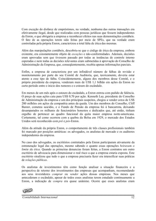 Com exceção do disfarce de empréstimos, na verdade, nenhuma das outras transações era
efetivamente ilegal, desde que realizadas com pessoas jurídicas que fossem independentes
da Enron, o que obrigaria a empresa a reconhecer efeitos nas suas demonstrações contábeis.
O fato de as operações terem sido feitas por meio de SPEs, que na verdade eram
controladas pela própria Enron, caracterizou a total falta de ética das mesmas.

Além das manipulações contábeis, descobriu-se que o código de ética da empresa, embora
existente, era constantemente objeto de exceções e não-conformidades. Ademais, decisões
eram aprovadas sem que tivessem passado por todas as instâncias de controle interno
esperadas e nem todas as decisões relevantes eram submetidas à aprovação do Conselho de
Administração da Empresa, que, conseqüentemente, recebia apenas informações parciais.

Enfim, a empresa de caracterizou por um infindável número de falhas de revisão e
monitoramento por parte do seu Comitê de Auditoria, que, teoricamente, deveria estar
atento a esse tipo de falha. Coincidentemente, alguns dos membros desse Comitê, e o
próprio presidente da empresa, venderam mais de US$ 1,1 bilhão em ações da Enron no
curto período entre o inicio dos rumores e o estouro do escândalo.

Em menos de um mês após o estouro do escândalo, a Enron entrou com pedido de falência.
O preço de suas ações caiu para US$ 0,70 por ação. Kenneth Lay, presidente do Conselho
de Administração da empresa e um dos principais suspeitos, chegou a vender cerca de US$
200 milhões em ações da companhia antes da queda. Um dos membros do Conselho, Cliff
Baxter, cometeu suicídio, e o Fundo de Pensão da empresa foi à bancarrota, deixando
desamparados os milhares de funcionários honestos e dedicados que, até então, tinham
orgulho de pertencer ao quadro funcional da quita maior empresa norte-americana.
Certamente, tal como ocorrera com a quebra da Bolsa em 1929, o mercado dos Estados
Unidos será reconhecido com pré e pós-Enron.

Além da atitude da própria Enron, o comportamento de três classes profissionais também
foi marcado por posições antiéticas: os advogados, os analistas de mercado e os auditores
independentes da empresa.

No caso dos advogados, os escritórios contratados pela Enron participaram ativamente da
estruturação legal das operações, mesmo sabendo o quanto essas operações beiravam o
limite da ética. Quando as primeiras denuncias foram feitas, a Enron contratou um outro
escritório de advocacia para dimensionar o real risco a que a empresa estaria exposta. Este
escritório sinalizou que tudo o que a empresa precisaria fazer era intensificar suas práticas
de relações públicas.

Os analistas de investimentos têm como função analisar a situação financeira e a
perspectiva de retorno dos investimentos das empresas que acompanham, recomendando
aos seus investidores comprar ou vender ações dessas empresas. Nos meses que
antecederam o escândalo, apesar de todos esses analistas terem estudado continuamente a
Enron, a indicação de compra era quase unânime. Ocorre que esses analistas eram




Contabilidade Internacional                                                               12
 