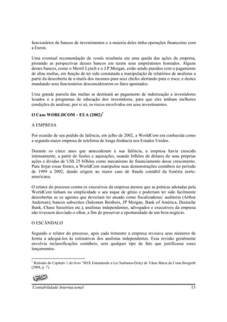 funcionários de bancos de investimentos e a maioria deles tinha operações financeiras com
a Enron.

Uma eventual recomendação de venda resultaria em uma queda das ações da empresa,
piorando as perspectivas desses bancos em terem seus empréstimos honrados. Alguns
destes bancos, como o Merril Lynch e o J.P.Morgan, estão sendo punidos com o pagamento
de altas multas, em função de ter sido constatada a manipulação de relatórios de analistas a
partir da descoberta de e-mails dos mesmos para seus chefes alertando para o risco, e destes
mandando seus funcionários desconsiderarem os fatos apontados.

Uma grande parcela das multas se destinará ao pagamento de indenização a investidores
lesados e a programas de educação dos investidores, para que eles tenham melhores
condições de analisar, por si só, os riscos envolvidos em seus investimentos.

O Caso WORLDCOM – EUA (2002)7

A EMPRESA

Por ocasião de seu pedido de falência, em julho de 2002, a WorldCom era conhecida como
a segunda maior empresa de telefonia de longa distância nos Estados Unidos.

Durante os cinco anos que antecederam à sua falência, a empresa havia crescido
intensamente, a partir de fusões e aquisições, usando bilhões de dólares de suas próprias
ações e dividas de US$ 25 bilhões como mecanismo de financiamento desse crescimento.
Para forjar essas fontes, a WorldCom manipulou suas demonstrações contábeis no período
de 1999 a 2002, dando origem ao maior caso de fraude contábil da história norte-
americana.

O relator do processo contra os executivos da empresa atestou que as práticas adotadas pela
WorldCom tinham na simplicidade o seu toque de gênio e poderiam ter sido facilmente
descobertas se os agentes que deveriam ter atuado como fiscalizadores: auditoria (Arthur
Andersen), bancos subscritos (Salomon Brothers, JP Morgan, Bank of América, Deutsche
Bank, Chase Securities etc.), analistas independentes, advogados e executivos da empresa
não tivessem desviado o olhar, a fim de preservar a oportunidade de um bom negócio.

O ESCÂNDALO

Segundo o relator do processo, após cada trimestre a empresa revisava seus números de
forma a adequá-los às estimativas dos analistas independentes. Essa revisão geralmente
envolvia reclassificações contábeis, sem qualquer tipo de fato que justificasse esses
lançamentos.

7
  Retirado do Capítulo 1 do livro “SOX Entendendo a Lei Sarbanes-Oxley de Vânia Maria da Costa Borgerth
(2008, p. 7).




Contabilidade Internacional                                                                         13
 