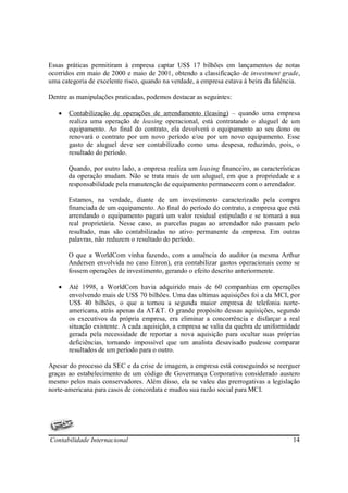 Essas práticas permitiram à empresa captar US$ 17 bilhões em lançamentos de notas
ocorridos em maio de 2000 e maio de 2001, obtendo a classificação de investment grade,
uma categoria de excelente risco, quando na verdade, a empresa estava à beira da falência.

Dentre as manipulações praticadas, podemos destacar as seguintes:

   •   Contabilização de operações de arrendamento (leasing) – quando uma empresa
       realiza uma operação de leasing operacional, está contratando o aluguel de um
       equipamento. Ao final do contrato, ela devolverá o equipamento ao seu dono ou
       renovará o contrato por um novo período e/ou por um novo equipamento. Esse
       gasto de aluguel deve ser contabilizado como uma despesa, reduzindo, pois, o
       resultado do período.

       Quando, por outro lado, a empresa realiza um leasing financeiro, as características
       da operação mudam. Não se trata mais de um aluguel, em que a propriedade e a
       responsabilidade pela manutenção de equipamento permanecem com o arrendador.

       Estamos, na verdade, diante de um investimento caracterizado pela compra
       financiada de um equipamento. Ao final do período do contrato, a empresa que está
       arrendando o equipamento pagará um valor residual estipulado e se tornará a sua
       real proprietária. Nesse caso, as parcelas pagas ao arrendador não passam pelo
       resultado, mas são contabilizadas no ativo permanente da empresa. Em outras
       palavras, não reduzem o resultado do período.

       O que a WorldCom vinha fazendo, com a anuência do auditor (a mesma Arthur
       Andersen envolvida no caso Enron), era contabilizar gastos operacionais como se
       fossem operações de investimento, gerando o efeito descrito anteriormente.

   •   Até 1998, a WorldCom havia adquirido mais de 60 companhias em operações
       envolvendo mais de US$ 70 bilhões. Uma das ultimas aquisições foi a da MCI, por
       US$ 40 bilhões, o que a tornou a segunda maior empresa de telefonia norte-
       americana, atrás apenas da AT&T. O grande propósito dessas aquisições, segundo
       os executivos da própria empresa, era eliminar a concorrência e disfarçar a real
       situação existente. A cada aquisição, a empresa se valia da quebra de uniformidade
       gerada pela necessidade de reportar a nova aquisição para ocultar suas próprias
       deficiências, tornando impossível que um analista desavisado pudesse comparar
       resultados de um período para o outro.

Apesar do processo da SEC e da crise de imagem, a empresa está conseguindo se reerguer
graças ao estabelecimento de um código de Governança Corporativa considerado austero
mesmo pelos mais conservadores. Além disso, ela se valeu das prerrogativas a legislação
norte-americana para casos de concordata e mudou sua razão social para MCI.




Contabilidade Internacional                                                            14
 