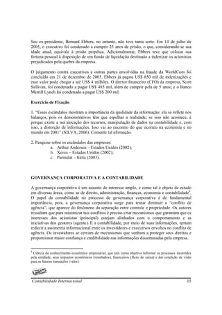 Seu ex-presidente, Bernard Ebbers, no entanto, não teve tanta sorte. Em 14 de julho de
2005, o executivo foi condenado a cumprir 25 anos de prisão, o que, considerando-se sua
idade atual, equivale à prisão perpétua. Adicionalmente, Ebbers teve que colocar sua
fortuna pessoal à disposição de um fundo de liquidação destinado a indenizar os acionistas
prejudicados pela quebra da empresa.

O julgamento contra executivos e outras partes envolvidas na fraude da WorldCom foi
concluído em 21 de dezembro de 2005. Ebbers já pagou US$ 850 mil de indenizações e
esse valor pode chegar a até US$ 4 milhões. O diretor financeiro (CFO) da empresa, Scott
Sullivan, foi condenado a pagar US$ 485 mil, além de cumprir pela de 5 anos; e o Banco
Merrill Lynch foi condenado a pagar US$ 200 mil.

Exercício de Fixação

1. “Esses escândalos mostram a importância da qualidade da informação; ela se reflete nos
balanços, pois os demonstrativos têm que espelhar a realidade; se isso não acontece, é
porque existe a má alocação dos recursos, manipulação de dados na contabilidade e, com
isso, a distorção de informações. Isso vai ao encontro do que ocorreu na economia e no
mundo em 2001” (SILVA, 2006). Comente tal afirmação.

2. Pesquise sobre os escândalos das empresas:
           a. Arthur Andersen – Estados Unidos (2002);
           b. Xerox – Estados Unidos (2002);
           c. Parmalat – Itália (2003).



GOVERNANÇA CORPORATIVA E A CONTABILIDADE

A governança corporativa é um assunto de interesse amplo, e como tal é objeto de estudo
em diversas áreas, como as de direito, administração, finanças, economia e contabilidade8.
O papel da contabilidade no processo de governança corporativa é de fundamental
importância, pois, a governança corporativa surge para tentar diminuir o “conflito de
agência”, que aparece do fenômeno da separação entre controle e propriedade. Os autores
ressaltam que para minimizar tais conflitos é preciso criar mecanismos que garantam que os
interesses dos acionistas (principal) estejam alinhados com o comportamento e as
iniciativas dos gestores (agente). E a contabilidade, por meio de suas informações, tentam
reduzir a assimetria informacional entre os investidores e executivos envoltos no conflito de
agência. Os investidores se cercam de mecanismos que venham a proteger seus direitos e
proporcionar maior confiança e credibilidade nas informações disseminadas pela empresa.


8
 Ciência do conhecimento econômico empresarial, que tem como objetivo informar os processos incorridos
pela entidade, seus impactos econômicos (resultados), financeiros (fluxo de caixa) e dar condição de visão
para as futuras transações (valor).




Contabilidade Internacional                                                                            15
 