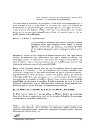 União Européia a base são os IFRS (International Financial Report
                                     Standards) e IAS (International Accounting Standards).

No que se refere ao atendimento ao principio da evidenciação9 (disclosure) empresarial, o
autor Iudícibus (2006, p. 123) afirma, “o disclosure está ligado aos objetivos da
Contabilidade, ao garantir informações diferenciadas para os vários tipos de usuários”.
Ainda de acordo com Iudícibus (2006, p. 124) todas essas informações para o usuário
precisa ser, ao mesmo tempo, adequada, justa e plena, pelo menos no que se refere ao
detalhe que está sendo evidenciado.

Oliveira et. al. (2008, p. 196) constata que:

                            O disclosure é traduzido em português por evidenciação, significando a imediata
                            divulgação das ações e fatos relevantes que afetam o presente e o futuro da
                            organização. A evidenciação – ou disclosure – está ligada às necessidades
                            informativas, garantindo informações diferenciadas aos diversos tipos de usuários
                            que irão receber as informações e delas se valerem para os diversos tipos de
                            decisões.

Pelo exposto, constata-se que o objetivo da contabilidade vincula-se com a provisão aos
usuários, de informações com credibilidade e úteis para as tomadas de decisões. Tais
informações deverão ser transparentes e satisfatórias para projeções futuras de fluxo de
caixa da empresa e para as tomadas de decisões. Com isso, entende-se que o disclosure está
diretamente relacionada com o objetivo da contabilidade.

Diante dessas afirmações, pode-se dizer que um dos principais pilares da governança
corporativa é o disclosure. A falta de transparência nos relatórios contábeis causa
desconforto e insegurança aos investidores interessados em aplicar recursos nas empresas.
Segundo Bushman e Smith (2003) apud Lanzana (2004, p. 50) o papel da governança na
informação contábil é de suma importância, por ser como instrumento de monitoramento
dos gestores da empresa pelos investidores externos. Assim, torna-se essencial o papel da
contabilidade na minimização dos conflitos de agência, uma vez que serve de fonte de
informações, contribuindo para um alinhamento entre os interesses das partes envolvidas.
Essa convergência é um dos principais focos da governança corporativa.

RELAÇÃO ENTRE O DISCLOSURE E A GOVERNANÇA CORPORATIVA

O IBGC (terceira versão p. 9) em seu Código de Melhores Práticas de Governança
Corporativa destaca a transparência como um dos princípios balizadores da governança
corporativa e que inspirou para a sua criação.


9
 Embora a evidenciação se refira a todo o conjunto das demonstrações contábeis, várias formas de realizar a
evidenciação estão disponíveis: forma e apresentação das demonstrações contábeis; informações entre
parênteses; notas explicativas; quadros e demonstrativos suplementares; comentários do auditor; e relatório da
administração (IUDÍCIBUS, 2006, p. 126).




Contabilidade Internacional                                                                               17
 