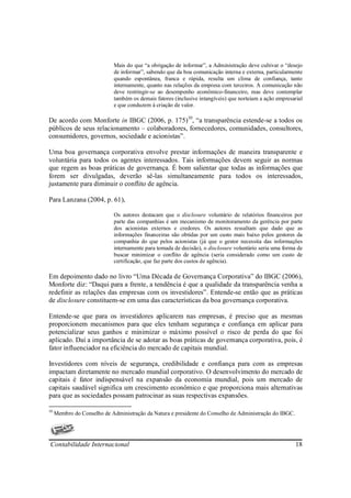 Mais do que “a obrigação de informar”, a Administração deve cultivar o “desejo
                            de informar”, sabendo que da boa comunicação interna e externa, particularmente
                            quando espontânea, franca e rápida, resulta um clima de confiança, tanto
                            internamente, quanto nas relações da empresa com terceiros. A comunicação não
                            deve restringir-se ao desempenho econômico-financeiro, mas deve contemplar
                            também os demais fatores (inclusive intangíveis) que norteiam a ação empresarial
                            e que conduzem à criação de valor.

De acordo com Monforte in IBGC (2006, p. 175)10, “a transparência estende-se a todos os
públicos de seus relacionamento – colaboradores, fornecedores, comunidades, consultores,
consumidores, governos, sociedade e acionistas”.

Uma boa governança corporativa envolve prestar informações de maneira transparente e
voluntária para todos os agentes interessados. Tais informações devem seguir as normas
que regem as boas práticas de governança. É bom salientar que todas as informações que
forem ser divulgadas, deverão sê-las simultaneamente para todos os interessados,
justamente para diminuir o conflito de agência.

Para Lanzana (2004, p. 61),

                            Os autores destacam que o disclosure voluntário de relatórios financeiros por
                            parte das companhias é um mecanismo de monitoramento da gerência por parte
                            dos acionistas externos e credores. Os autores ressaltam que dado que as
                            informações financeiras são obtidas por um custo mais baixo pelos gestores da
                            companhia do que pelos acionistas (já que o gestor necessita das informações
                            internamente para tomada de decisão), o disclosure voluntário seria uma forma de
                            buscar minimizar o conflito de agência (seria considerado como um custo de
                            certificação, que faz parte dos custos de agência).

Em depoimento dado no livro “Uma Década de Governança Corporativa” do IBGC (2006),
Monforte diz: “Daqui para a frente, a tendência é que a qualidade da transparência venha a
redefinir as relações das empresas com os investidores”. Entende-se então que as práticas
de disclosure constituem-se em uma das características da boa governança corporativa.

Entende-se que para os investidores aplicarem nas empresas, é preciso que as mesmas
proporcionem mecanismos para que eles tenham segurança e confiança em aplicar para
potencializar seus ganhos e minimizar o máximo possível o risco de perda do que foi
aplicado. Daí a importância de se adotar as boas práticas de governança corporativa, pois, é
fator influenciador na eficiência do mercado de capitais mundial.

Investidores com níveis de segurança, credibilidade e confiança para com as empresas
impactam diretamente no mercado mundial corporativo. O desenvolvimento do mercado de
capitais é fator indispensável na expansão da economia mundial, pois um mercado de
capitais saudável significa um crescimento econômico e que proporciona mais alternativas
para que as sociedades possam patrocinar as suas respectivas expansões.

10
     Membro do Conselho de Administração da Natura e presidente do Conselho de Administração do IBGC.




Contabilidade Internacional                                                                              18
 