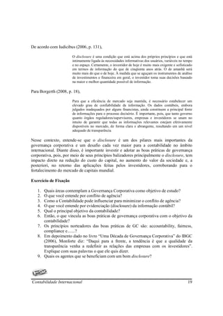 De acordo com Iudícibus (2006, p. 131),

                       O disclosure é uma condição que está acima dos próprios princípios e que está
                       intimamente ligada às necessidades informativas dos usuários, variáveis no tempo
                       e no espaço. Certamente, o investidor de hoje é muito mais exigente e sofisticado
                       em termos de informação do que de cinqüenta anos atrás. O de amanhã será
                       muito mais do que o de hoje. À medida que se aguçam os instrumentos de análise
                       de investimentos e financeira em geral, o investidor toma suas decisões baseado
                       na maior e melhor quantidade possível de informação.

Para Borgerth (2008, p. 18),

                       Para que a eficiência de mercado seja mantida, é necessário estabelecer um
                       elevado grau de confiabilidade da informação. Os dados contábeis, embora
                       julgados inadequados por alguns financistas, ainda constituem a principal fonte
                       de informações para o processo decisório. É importante, pois, que tanto governo
                       quanto órgãos reguladores/supervisores, empresas e investidores se unam no
                       intuito de garantir que todas as informações relevantes estejam efetivamente
                       disponíveis no mercado, de forma clara e abrangente, resultando em um nível
                       adequado de transparência.

Nesse contexto, entende-se que o disclosure é um dos pilares mais importantes da
governança corporativa e um desafio cada vez maior para a contabilidade no âmbito
internacional. Diante disso, é importante investir e adotar as boas práticas de governança
corporativa, pois, por meio de seus princípios balizadores principalmente o disclosure, tem
impacto direto na redução do custo do capital, no aumento do valor da sociedade e, a
posteriori, no retorno das aplicações feitas pelos investidores, corroborando para o
fortalecimento do mercado de capitais mundial.

Exercício de Fixação

   1. Quais áreas contemplam a Governança Corporativa como objetivo de estudo?
   2. O que você entende por conflito de agência?
   3. Como a Contabilidade pode influenciar para minimizar o conflito de agência?
   4. O que você entende por evidenciação (disclosure) da informação contábil?
   5. Qual o principal objetivo da contabilidade?
   6. Então, o que vincula as boas práticas de governança corporativa com o objetivo da
      contabilidade?
   7. Os princípios norteadores das boas práticas de GC são: accountability, fairness,
      compliance e.......?
   8. Em depoimento dado no livro “Uma Década de Governança Corporativa” do IBGC
      (2006), Monforte diz: “Daqui para a frente, a tendência é que a qualidade da
      transparência venha a redefinir as relações das empresas com os investidores”.
      Explique com suas palavras o que ele quis dizer.
   9. Quais os agentes que se beneficiam com um bom disclosure?




Contabilidade Internacional                                                                         19
 