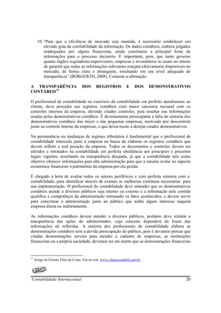 10. “Para que a eficiência de mercado seja mantida, é necessário estabelecer um
           elevado grau de confiabilidade da informação. Os dados contábeis, embora julgados
           inadequados por alguns financistas, ainda constituem a principal fonte de
           informações para o processo decisório. É importante, pois, que tanto governo
           quanto órgãos reguladores/supervisores, empresas e investidores se unam no intuito
           de garantir que todas as informações relevantes estejam efetivamente disponíveis no
           mercado, de forma clara e abrangente, resultando em um nível adequado de
           transparência” (BORGERTH, 2008). Comente a afirmação.

A TRANSPARÊNCIA                      DOS       REGISTROS            E    DOS     DEMONSTRATIVOS
CONTÁBEIS11

O profissional de contabilidade no exercício da contabilidade em perfeito atendimento ao
cliente, deve proceder aos registros contábeis com maior sincronia racional com os
controles internos da empresa, aferindo citados controles, para resultar nas informações
usadas pelos demonstrativos contábeis. É deverasmente preocupante a falta de sintonia dos
demonstrativos contábeis das micro e das pequenas empresas, motivado por descontrole
junto ao controle interno da empresas, o que deixa muito a desejar citados demonstrativos.

Na permanência ou mudanças de regimes tributários é fundamental que o profissional de
contabilidade interceda junto á empresa na busca de elaborar os registros contábeis que
devem refletir a real posição da empresa. Todos os documentos e controles devem ser
aferidos e retratados na contabilidade em perfeita obediência aos princípios e preceitos
legais vigentes, resultando na transparência desejada, já que a contabilidade tem como
objetivo oferecer informações para alta administração para que a mesma avalie no aspecto
econômico financeiro o patrimônio da empresa por ela gerida.

É chegado á hora de avaliar todos os setores periféricos e com perfeita sintonia com a
contabilidade, para identificar através de exames as melhorias contínuas necessárias para
sua implementação. O profissional de contabilidade deve entender que os demonstrativos
contábeis atende a diversos públicos seja interno ou externo e a informação nele contida
qualifica a competência da administração retratando os fatos acontecidos, e devem servir
para conceituar a administração junto ao público que tenha algum interesse naquela
empresa direta ou indiretamente.

As informações contábeis devem atender a diversos públicos, portanto deve retratar a
transparência das ações do administrador, cujo conceito dependerá da lisura das
informações ali refletidas. A maioria dos profissionais de contabilidade elabora as
demonstrações contábeis sem a devida preocupação do público, pois é devaneio pensar que
citadas demonstrações servem para atender a cadastro de empresas, as instituições
financeiras ou a própria sociedade, devemos ter em mente que as demonstrações financeiras


11
     Artigo de Elenito Elias da Costa. Ver no site: www.classecontabil.com.br.




Contabilidade Internacional                                                                  20
 