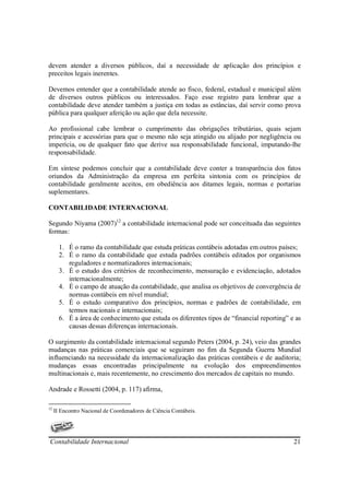 devem atender a diversos públicos, daí a necessidade de aplicação dos princípios e
preceitos legais inerentes.

Devemos entender que a contabilidade atende ao fisco, federal, estadual e municipal além
de diversos outros públicos ou interessados. Faço esse registro para lembrar que a
contabilidade deve atender também a justiça em todas as estâncias, daí servir como prova
pública para qualquer aferição ou ação que dela necessite.

Ao profissional cabe lembrar o cumprimento das obrigações tributárias, quais sejam
principais e acessórias para que o mesmo não seja atingido ou alijado por negligência ou
imperícia, ou de qualquer fato que derive sua responsabilidade funcional, imputando-lhe
responsabilidade.

Em síntese podemos concluir que a contabilidade deve conter a transparência dos fatos
oriundos da Administração da empresa em perfeita sintonia com os princípios de
contabilidade geralmente aceitos, em obediência aos ditames legais, normas e portarias
suplementares.

CONTABILIDADE INTERNACIONAL

Segundo Niyama (2007)12 a contabilidade internacional pode ser conceituada das seguintes
formas:

       1. É o ramo da contabilidade que estuda práticas contábeis adotadas em outros países;
       2. É o ramo da contabilidade que estuda padrões contábeis editados por organismos
          reguladores e normatizadores internacionais;
       3. É o estudo dos critérios de reconhecimento, mensuração e evidenciação, adotados
          internacionalmente;
       4. É o campo de atuação da contabilidade, que analisa os objetivos de convergência de
          normas contábeis em nível mundial;
       5. É o estudo comparativo dos princípios, normas e padrões de contabilidade, em
          termos nacionais e internacionais;
       6. É a área de conhecimento que estuda os diferentes tipos de “financial reporting” e as
          causas dessas diferenças internacionais.

O surgimento da contabilidade internacional segundo Peters (2004, p. 24), veio das grandes
mudanças nas práticas comerciais que se seguiram no fim da Segunda Guerra Mundial
influenciando na necessidade da internacionalização das práticas contábeis e de auditoria;
mudanças essas encontradas principalmente na evolução dos empreendimentos
multinacionais e, mais recentemente, no crescimento dos mercados de capitais no mundo.

Andrade e Rossetti (2004, p. 117) afirma,

12
     II Encontro Nacional de Coordenadores de Ciência Contábeis.




Contabilidade Internacional                                                                 21
 