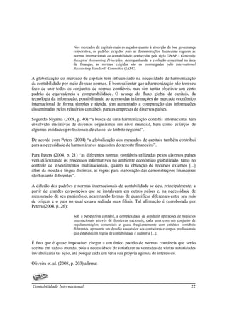 Nos mercados de capitais mais avançados quanto à absorção da boa governança
                        corporativa, os padrões exigidos para as demonstrações financeiras seguem as
                        normas internacionais de contabilidade, conhecidas pela sigla GAAP – Generally
                        Accepted Accounting Principles. Acompanhando a evolução conceitual na área
                        de finanças, as normas exigidas são as promulgadas pelo International
                        Accounting Standards Committee (IASC).

A globalização do mercado de capitais tem influenciado na necessidade de harmonização
da contabilidade por meio de suas normas. É bom salientar que a harmonização não tem seu
foco de unir todos os conjuntos de normas contábeis, mas sim tentar objetivar um certo
padrão de equivalência e comparabilidade. O avanço do fluxo global de capitais, da
tecnologia da informação, possibilitando ao acesso das informações do mercado econômico
internacional de forma simples e rápida, têm aumentado a comparação das informações
disseminadas pelos relatórios contábeis para as empresas de diversos países.

Segundo Niyama (2008, p. 40) “a busca de uma harmonização contábil internacional tem
envolvido iniciativas de diversos organismos em nível mundial, bem como esforços de
algumas entidades profissionais de classe, de âmbito regional”.

De acordo com Peters (2004) “a globalização dos mercados de capitais também contribui
para a necessidade de harmonizar os requisitos do reporte financeiro”.

Para Peters (2004, p. 21) “as diferentes normas contábeis utilizadas pelos diversos países
vêm dificultando os processos informativos no ambiente econômico globalizado, tanto no
controle de investimentos multinacionais, quanto na obtenção de recursos externos [...]
além da moeda e língua distintas, as regras para elaboração das demonstrações financeiras
são bastante diferentes”.

A difusão dos padrões e normas internacionais de contabilidade se deu, principalmente, a
partir de grandes corporações que se instalavam em outros países e, na necessidade de
mensuração de seu patrimônio, acarretando formas de quantificar diferentes entre seu país
de origem e o país no qual estava sediada suas filiais. Tal afirmação é corroborada por
Peters (2004, p. 26):

                        Sob a perspectiva contábil, a complexidade de conduzir operações de negócios
                        internacionais através de fronteiras nacionais, cada uma com um conjunto de
                        regulamentações comerciais e quase freqüentemente com critérios contábeis
                        diferentes, apresenta um desafio assustador aos contadores e corpos profissionais
                        que estabelecem regras de contabilidade e auditoria [...].

É fato que é quase impossível chegar a um único padrão de normas contábeis que serão
aceitas em todo o mundo, pois a necessidade de satisfazer as vontades de várias autoridades
inviabilizaria tal ação, até porque cada um teria sua própria agenda de interesses.

Oliveira et. al. (2008, p. 203) afirma:




Contabilidade Internacional                                                                           22
 