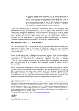 Os principais mercados estão caminhando para um padrão internacional de
                           contabilidade que facilite aos investidores analisar o desempenho da companhia e
                           compará-lo com seus pares. Empresas de pequeno porte, para as quais o custo de
                           produzir as demonstrações em padrões internacionais seja elevado, devem ao
                           menos incluir uma demonstração de fluxo de caixa. Transações relevantes que
                           não são obrigatoriamente incluídas nas demonstrações financeiras – off balance
                           sheet transactions – devem ser detalhadas nas notas explicativas.

Diante disso, percebe-se que as informações contábeis por meio de seus princípios, estão
sendo adaptadas, de acordo com os padrões e práticas internacionais geralmente aceitos,
para serem a posteriori divulgadas em nível internacional13. Diante desse contexto podem
ser analisadas e utilizadas de maneira coerente como base de medida ou de comparação
para o fomento do disclosure. Tais normas terão que ser padronizadas e flexíveis o
suficiente para que possa atingir as expectativas de todos os stakeholders de diferentes
países interessados na informação contábil e no disclosure que ela possibilita.

NORMAS CONTÁBEIS INTERNACIONAIS14

Partir do pressuposto que as denominadas Normas Internacionais de Contabilidade sejam
expressões de cultura superior no campo da ciência é cometer um grave equívoco.
Diversas das referidas merecem contestações por fugirem à realidade, esta que só ao
científico interessa.

Sequer se pode afirmar que as aludidas representem um consenso geral, pois, na realidade,
a voz ativa nas decisões está longe de representar a totalidade ou até mesmo um número
significativo de intelectuais de reconhecida expressão em todo o mundo.
O fato de várias entidades participarem das entidades ditas “internacionais” não autoriza
dizer que elas sejam as representantes da comunidade cultural de melhor nível da
Contabilidade.

Muitos são os artigos que tenho editado e que denunciam erros básicos conceituais das ditas
Normas Internacionais, assim como de metodologia aplicada às mesmas e o mesmo têm
feito outros escritores de nossa área, bastando citar como destaque Abrahan Briloff.
Na realidade, entretanto, há um forte interesse em adotar tais normas ao sabor do mercado
de capitais, mas, isso não significa que o aplicado ao campo especulativo financeiro possa
ser aceito como matéria científica acolhida pela intelectualidade contábil mundial.


13
   Descrição dos negócios, produtos e serviços; comentários sobre a conjuntura econômica geral; recursos
humanos; investimentos; pesquisa e desenvolvimento; novos produtos e serviços; proteção ao meio ambiente;
reformulações administrativas; investimentos em controladas e coligadas; direitos dos acionistas e dados de
mercado; perspectivas e planos para o exercício em curso e os futuros; demonstrações consolidadas e DFC;
posições acionárias dos administradores e controladores; quantidade e percentual de ações em circulação etc.,
são recomendações e exemplos de informações e demonstrações contábeis que devem ser divulgadas em nível
internacional (OLIVEIRA, et. al., 2008, p. 205).
14
   Artigo de Antônio Lopes de Sá. Ver no site: www.classecontabil.com.br.




Contabilidade Internacional                                                                              23
 