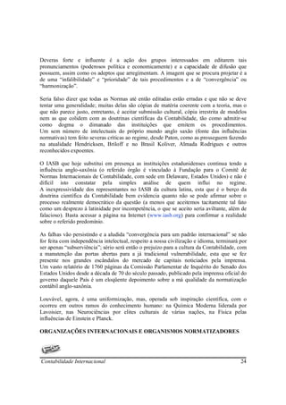 Deveras forte e influente é a ação dos grupos interessados em editarem tais
pronunciamentos (poderosos política e economicamente) e a capacidade de difusão que
possuem, assim como os adeptos que arregimentam. A imagem que se procura projetar é a
de uma “infalibilidade” e “prioridade” de tais procedimentos e a de “convergência” ou
“harmonização”.

Seria falso dizer que todas as Normas até então editadas estão erradas e que não se deve
tentar uma generalidade; muitas delas são cópias de matéria coerente com a teoria, mas o
que não parece justo, entretanto, é aceitar submissão cultural, cópia irrestrita de modelos
nem as que colidem com as doutrinas científicas da Contabilidade, tão como admitir-se
como dogma o dimanado das instituições que emitem os procedimentos.
Um sem número de intelectuais do próprio mundo anglo saxão (fonte das influências
normativas) tem feito severas críticas ao regime, desde Paton, como as prosseguem fazendo
na atualidade Hendricksen, Briloff e no Brasil Koliver, Almada Rodrigues e outros
reconhecidos expoentes.

O IASB que hoje substitui em presença as instituições estadunidenses continua tendo a
influência anglo-saxônia (o referido órgão é vinculado à Fundação para o Comitê de
Normas Internacionais de Contabilidade, com sede em Delaware, Estados Unidos) e não é
difícil isto constatar pela simples análise de quem influi no regime.
A inexpressividade dos representantes no IASB da cultura latina, esta que é o berço da
doutrina científica da Contabilidade bem evidencia quanto não se pode afirmar sobre o
processo realmente democrático da questão (a menos que aceitemos tacitamente tal fato
como um desprezo à latinidade por incompetência, o que se aceito seria aviltante, além de
falacioso). Basta acessar a página na Internet (www.iasb.org) para confirmar a realidade
sobre o referido predomínio.

As falhas vão persistindo e a aludida “convergência para um padrão internacional” se não
for feita com independência intelectual, respeito a nossa civilização e idioma, terminará por
ser apenas “subserviência”; sério será então o prejuízo para a cultura da Contabilidade, com
a manutenção das portas abertas para a já tradicional vulnerabilidade, esta que se fez
presente nos grandes escândalos do mercado de capitais noticiados pela imprensa.
Um vasto relatório de 1760 páginas da Comissão Parlamentar de Inquérito do Senado dos
Estados Unidos desde a década de 70 do século passado, publicado pela imprensa oficial do
governo daquele País é um eloqüente depoimento sobre a má qualidade da normatização
contábil anglo-saxônia.

Louvável, agora, é uma uniformização, mas, operada sob inspiração científica, com o
ocorreu em outros ramos do conhecimento humano: na Química Moderna liderada por
Lavoisier, nas Neurociências por elites culturais de várias nações, na Física pelas
influências de Einstein e Planck.

ORGANIZAÇÕES INTERNACIONAIS E ORGANISMOS NORMATIZADORES




Contabilidade Internacional                                                               24
 