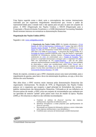 Uma lógica sugerida como a ideal, seria a convergências das normas internacionais
realizadas por um organismo integralmente internacional que, tivesse o poder de
representatividade para o mundo todo e não apenas para um país ou para um conjunto de
países. A ONU (Organização das Nações Unidas); a OECD (Organização para a
Cooperação e Desenvolvimento Econômico e a IASB (International Accounting Standards
Board mostram interesse em normatizar as demonstrações financeiras.

Organização das Nações Unidas (ONU)

Segundo o site: www.wikipédia.com.br,

                       A Organização das Nações Unidas (ONU) foi fundada oficialmente a 24 de
                       Outubro de 1945 em São Francisco, Califórnia, por 51 países, logo após o fim da
                       Segunda Guerra Mundial. A primeira Assembléia Geral celebrou-se a 10 de
                       Janeiro de 1946 (em Westminster Central Hall, localizada em Londres). A sua
                       sede atual é na cidade de Nova Iorque. A precursora das Nações Unidas foi a
                       Sociedade de Nações (também conhecida como "Liga das Nações"), organização
                       concebida em circunstâncias similares durante a Primeira Guerra Mundial e
                       estabelecida em 1919, em conformidade com o Tratado de Versalhes, "para
                       promover a cooperação internacional e conseguir a paz e a segurança".Em 2006 a
                       ONU tem representação de 192 Estados-Membros - cada um dos países
                       soberanos internacionalmente reconhecidos, exceto a Santa Sé, que tem qualidade
                       de observadora, e países sem reconhecimento pleno (como Taiwan, que é
                       território reclamado pela China, mas de reconhecimento soberano por outros
                       países). Um dos feitos mais destacáveis da ONU é a proclamação da Declaração
                       Universal dos Direitos Humanos, em 1948.

Diante do exposto, constata-se que a ONU claramente possui uma maior prioridade, para o
impedimento de guerras, para lutar a favor da minimização da pobreza, ou seja, a favor dos
direitos dos seres humanos.

Mas além disso, a ONU mostrou muito interesse pelas demonstrações financeiras das
organizações internacionais. Na década de 1970, as Organizações das Nações Unidas
pareceu ser o organismo que ocuparia o papel principal de formuladora das normas e
padrões internacionais das demonstrações financeiras. Utilizando-se de sua influência em
diversos países do mundo, a ONU criou um conjunto de recomendações que acabaram por
ser ignoradas de maneira “polida” pelos países mais ricos do mundo na época. Niyama
(2008, p. 44) relaciona os objetivos das referidas recomendações:

                           a.   Examinar as práticas de financial reporting das empresas
                                multinacionais, requeridas em diferentes países;
                           b.   Identificar divergências e avaliar propostas para aperfeiçoamento do
                                financial reporting;
                           c.   Recomendar um conjunto de informações mínimas a serem evidenciadas
                                pelas empresas multinacionais e suas subsidiárias; e
                           d.   Contribuir para o processo de harmonização contábil internacional.




Contabilidade Internacional                                                                        25
 