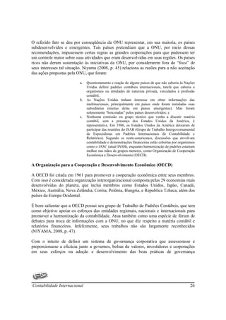 O referido fato se deu por conseqüência da ONU representar, em sua maioria, os países
subdesenvolvidos e emergentes. Tais países pretendiam que a ONU, por meio dessas
recomendações, impusessem certas regras as grandes corporações para que pudessem ter
um controle maior sobre suas atividades que eram desenvolvidas em suas regiões. Os países
ricos não deram sustentação às iniciativas da ONU, por considerarem fora do “foco” de
seus interesses tal situação. Niyama (2008, p. 45) relaciona as razões para a não aceitação
das ações propostas pela ONU, que foram:

                           a.   Questionamento e reação de alguns países de que não caberia às Nações
                                Unidas definir padrões contábeis internacionais, tarefa que caberia a
                                organismos ou entidades de natureza privada, vinculados à profissão
                                contábil;
                           b.   As Nações Unidas tinham interesse em obter informações das
                                multinacionais, principalmente em países onde foram instaladas suas
                                subsidiárias (muitas delas em países emergentes). Mas foram
                                solenemente “boicotadas” pelos países desenvolvidos; e
                           c.   Nenhuma comissão ou grupo técnico que venha a discutir matéria
                                contábil, sem a presença dos Estados Unidos da América, é
                                representativa. Em 1986, os Estados Unidos da América deixaram de
                                participar das reuniões do ISAR (Grupo de Trabalho Intergovernamental
                                de Especialistas em Padrões Internacionais de Contabilidade e
                                Relatórios). Segundo os norte-americanos, discussões que envolvam
                                contabilidade e demonstrações financeiras estão cobertas por organismos
                                como o IASC (atual IASB), enquanto harmonização de padrões estariam
                                melhor nas mãos de grupos menores, como Organização de Cooperação
                                Econômica e Desenvolvimento (OECD).

A Organização para a Cooperação e Desenvolvimento Econômico (OECD)

A OECD foi criada em 1961 para promover a cooperação econômica entre seus membros.
Com isso é considerada organização interorganizacional composta pelas 29 economias mais
desenvolvidas do planeta, que inclui membros como Estados Unidos, Japão, Canadá,
México, Austrália, Nova Zelândia, Coréia, Polônia, Hungria, e Republica Tcheca, além dos
países da Europa Ocidental.

É bom salientar que a OECD possui seu grupo de Trabalho de Padrões Contábeis, que tem
como objetivo apoiar os esforços das entidades regionais, nacionais e internacionais para
promover a harmonização da contabilidade. Atua também como uma espécie de fórum de
debates para troca de informações com a ONU, no que diz respeito a matéria contábil e
relatórios financeiros. Infelizmente, seus trabalhos não são largamente reconhecidos
(NIYAMA, 2008, p. 47).

Com o intuito de definir um sistema de governança corporativa que assessorasse e
proporcionasse a eficácia junto a governos, bolsas de valores, investidores e corporações
em seus esforços na adoção e desenvolvimento das boas práticas de governança




Contabilidade Internacional                                                                         26
 