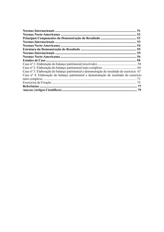 Normas Internacionais ..................................................................................................... 51
Normas Norte-Americanas .............................................................................................. 52
Principais Componentes da Demonstração do Resultado ............................................ 53
Normas Internacionais ..................................................................................................... 53
Normas Norte-Americanas .............................................................................................. 54
Estrutura da Demonstração do Resultado ..................................................................... 55
Normas Internacionais ..................................................................................................... 55
Normas Norte-Americanas .............................................................................................. 56
Estudos de Caso ................................................................................................................ 58
Caso nº 1: Elaboração do balanço patrimonial (resolvido) ................................................. 58
Caso nº 2: Elaboração do balanço patrimonial mais complexo .......................................... 64
Caso nº 3: Elaboração do balanço patrimonial e demonstração do resultado do exercício 67
Caso nº 4: Elaboração do balanço patrimonial e demonstração do resultado do exercício
mais complexo .................................................................................................................... 71
Exercícios de Fixação ......................................................................................................... 75
Referências ......................................................................................................................... 77
Anexos (Artigos Científicos) ............................................................................................. 79




Contabilidade Internacional                                                                                                           3
 