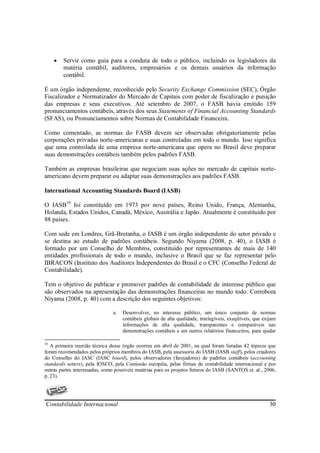 •   Servir como guia para a conduta de todo o público, incluindo os legisladores da
         matéria contábil, auditores, empresários e os demais usuários da informação
         contábil.

É um órgão independente, reconhecido pelo Security Exchange Commission (SEC), Órgão
Fiscalizador e Normatizador do Mercado de Capitais com poder de fiscalização e punição
das empresas e seus executivos. Até setembro de 2007, o FASB havia emitido 159
pronunciamentos contábeis, através dos seus Statements of Financial Accounting Standards
(SFAS), ou Pronunciamentos sobre Normas de Contabilidade Financeira.

Como comentado, as normas do FASB devem ser observadas obrigatoriamente pelas
corporações privadas norte-americanas e suas controladas em todo o mundo. Isso significa
que uma controlada de uma empresa norte-americana que opera no Brasil deve preparar
suas demonstrações contábeis também pelos padrões FASB.

Também as empresas brasileiras que negociam suas ações no mercado de capitais norte-
americano devem preparar ou adaptar suas demonstrações aos padrões FASB.

International Accounting Standards Board (IASB)

O IASB19 foi constituído em 1973 por nove países, Reino Unido, França, Alemanha,
Holanda, Estados Unidos, Canadá, México, Austrália e Japão. Atualmente é constituído por
88 países.

Com sede em Londres, Grã-Bretanha, o IASB é um órgão independente do setor privado e
se destina ao estudo de padrões contábeis. Segundo Niyama (2008, p. 40), o IASB é
formado por um Conselho de Membros, constituído por representantes de mais de 140
entidades profissionais de todo o mundo, inclusive o Brasil que se faz representar pelo
IBRACON (Instituto dos Auditores Independentes do Brasil e o CFC (Conselho Federal de
Contabilidade).

Tem o objetivo de publicar e promover padrões de contabilidade de interesse público que
são observados na apresentação das demonstrações financeiras no mundo todo. Corrobora
Niyama (2008, p. 40) com a descrição dos seguintes objetivos:

                               a.   Desenvolver, no interesse público, um único conjunto de normas
                                    contábeis globais de alta qualidade, intelegíveis, exeqüíveis, que exijam
                                    informações de alta qualidade, transparentes e comparáveis nas
                                    demonstrações contábeis e em outros relatórios financeiros, para ajudar

19
   A primeira reunião técnica desse órgão ocorreu em abril de 2001, na qual foram listadas 42 tópicos que
foram recomendados pelos próprios membros do IASB, pela assessoria do IASB (IASB staff), pelos criadores
do Conselho do IASC (IASC board), pelos observadores (farejadores) de padrões contábeis (accounting
standards setters), pela IOSCO, pela Comissão européia, pelas firmas de contabilidade internacional e por
outras partes interessadas, como possíveis matérias para os projetos futuros do IASB (SANTOS et. al., 2006,
p. 23).




Contabilidade Internacional                                                                              30
 