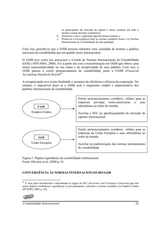 os participantes do mercado de capital e outros usuários em todo o
                                    mundo a tomar decisões econômicas;
                               b.   Promover o uso e a aplicação rigorosa dessas normas; e
                               c.   Promover a convergência entre as normas contábeis locais e as Normas
                                    Internacionais de Contabilidade de alta qualidade.

Com isso, percebe-se que o IASB procura substituir uma variedade de normas e padrões
nacionais de contabilidade por um padrão único internacional.

O IASB teve como seu antecessor o Comitê de Normas Internacionais de Contabilidade
(IASC) (NIYAMA, 2008). Foi a partir daí com a transformação em IASB que obteve uma
maior representatividade no seu status e de receptividade de seus padrões. Com isso, o
IASB passou a emitir pronunciamento de contabilidade junto a FASB (Financial
Accounting Standards Board)20.

A reorganização teve como finalidade o aumento da eficiência e eficácia da corporação. No
entanto, é impossível dizer se o IASB será o organismo criador e representativo dos
padrões internacionais de contabilidade.


                                                  Emitir pronunciamentos contábeis, válidos para as
                                                  empresas privadas norte-americanas e suas
v            FASB                                 subsidiárias ao redor do mundo.
        Estados Unidos                            Auxiliar a SEC no aperfeiçoamento do mercado de
                                                  capitais internacional.


                                                  Emitir pronunciamentos contábeis, válidos para as
                                                  empresas da União Européia e suas subsidiárias ao
              IASB                                redor do mundo.
        União Européia                            Auxiliar na padronização das normas internacionais
                                                  de contabilidade.


Figura 1. Órgãos reguladores da contabilidade internacional.
Fonte: Oliveira et al. (2008 p. 9)


CONVERGÊNCIA ÀS NORMAS INTERNACIONAIS DO IASB

20
  É uma junta reconhecida e subordinada às regras da SEC (Securities and Exchange Comission) que tem
como objetivo estabelecer e aperfeiçoar os procedimentos, conceitos e normas contábeis nos Estados Unidos
(PETERS, 2004, p. 26).




Contabilidade Internacional                                                                           31
 