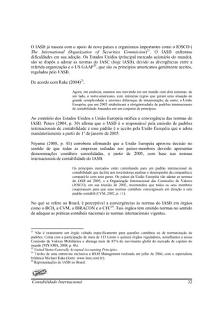 O IASB já nasceu com o apoio de nove países e organismos importantes como o IOSCO (
The International Organization of Securities Commission)21. O IASB enfrentou
dificuldades em sua adoção. Os Estados Unidos (principal mercado acionário do mundo),
são se dispôs a adotar as normas do IASC (hoje IASB), devido as divergências entre a
referida organização e o US GAAP 22, que são os princípios americanos geralmente aceitos,
regulados pelo FASB.

De acordo com Rake (2004)23,

                          Agora, em essência, estamos nos movendo em um mundo com dois sistemas: de
                          um lado, o norte-americano, com inúmeras regras que geram uma situação de
                          grande complexidade e enormes diferenças de interpretação; de outro, a União
                          Européia, que em 2005 estabelecerá a obrigatoriedade de padrões internacionais
                          de contabilidade, baseados em um conjunto de princípios.

Ao contrário dos Estados Unidos a União Européia ratifica a convergência das normas do
IASB. Peters (2004, p. 30) afirma que o IASB é o responsável pela emissão de padrões
internacionais de contabilidade e esse padrão é o aceito pela União Européia que o adota
mandatoriamente a partir de 1º de janeiro de 2005.

Niyama (2008, p. 41) corrobora afirmando que a União Européia aprovou decisão no
sentido de que todas as empresas sediadas nos países-membros deverão apresentar
demonstrações contábeis consolidadas, a partir de 2005, com base nas normas
internacionais de contabilidade do IASB.

                          Os principais mercados estão caminhando para um padrão internacional de
                          contabilidade que facilite aos investidores analisar o desempenho da companhia e
                          compará-lo com seus pares. Os países da União Européia vão adotar as normas
                          do IASB até 2005, e a Organização Internacional das Comissões de Valores
                          (IOSCO), em sua reunião de 2002, recomendou que todos os seus membros
                          cooperassem para que suas normas contábeis convergissem em direção a este
                          padrão contábil (CVM, 2002, p. 11).

No que se refere ao Brasil, é perceptível a convergências às normas do IASB em órgãos
como o BCB, a CVM, o IBRACON e o CFC24. Tais órgãos tem emitido normas no sentido
de adequar as práticas contábeis nacionais ás normas internacionais vigentes.



21
   Não é exatamente um órgão voltado especificamente para questões contábeis ou de normatização de
padrões. Conta com a participação de mais de 115 (cento e quinze) órgãos reguladores, semelhantes a nossa
Comissão de Valores Mobiliários e abrange mais de 85% do movimento glofal do mercado de capitais do
mundo (NIYAMA, 2008, p. 46).
22
   United States Generally Accepted Accounting Principles.
23
   Trecho de uma entrevista exclusiva a HSM Management realizada em julho de 2004, com o especialista
britânico Michael Rake (fonte: www.hsm.com.br).
24
   Representações do IASB no Brasil.




Contabilidade Internacional                                                                            32
 