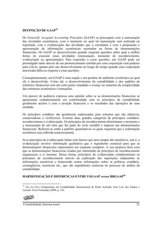 DEFINIÇÃO DE GAAP25

Os Generally Accepted Accounting Principles (GAAP) se preocupam com a mensuração
das atividades econômicas, com o momento no qual tal mensuração será realizada ou
registrada, com a evidenciação das atividades que a circundam e com a preparação e
apresentação de informações econômicas resumidas na forma de demonstrações
financeiras. Os GAAP se desenvolveram quando surgiram questões sobre qual a melhor
forma de executar essas atividades (mensuração, momento de reconheicmento,
evidenciação ou apresentação). Para responder a essas questões, um GAAP pode ser
promulgado tanto através de um pronunciamento emitido por uma corporação com poderes
para criá-lo, quanto pelo seu desenvolvimento ao longo do tempo quando uma corporação
autorizada falha na resposta a estas questões.

Conseqüentemente, um GAAP é uma reação e um produto do ambiente econômico no qual
ele é desenvolvido. Como tal, o desenvolvimento da contabilidade e dos padrões de
relatórios financeiros tem até certo ponto retardado o avanço no aumento da complexidade
das estruturas econômicas e transações.

Um parecer de auditoria expressa uma opinião sobre se as demonstrações financeiras se
apresentam verdadeiramente em conformidade com os princípios de contabilidade
geralmente aceitos e com a posição financeira e os resultados das operações de uma
entidade.

Os princípios contábeis são geralmente endereçados para soluções que são objetivas,
conservadoras e verificáveis. Existem duas grandes categorias de princípios contábeis:
reconhecimento e evidenciação. Os princípios de reconhecimento determinam o momento e
a mensuração de um item que faz parte do ciclo contábil e impacta nas demonstrações
financeiras. Referem-se então a padrões quantitativos os quais requerem que a informação
econômica seja refletida numericamente.

Já os princípios de evidenciação lidam com fatores que nem sempre são numéricos, isto é, a
evidenciação envolve informação qualitativa que é ingrediente essencial para que as
demonstrações financeiras representem um conjunto completo. A sua ausência faria com
que as demonstrações financeiras criadas por intermédio de princípios de reconhecimento
enganassem a si mesmas. Dessa forma, princípios de evidenciação complementam os
princípios de reconhecimento através da explicação das suposições subjacentes às
informações numéricas e fornecendo outras informações sobre as políticas contábeis,
contingências, incertezas etc., que são ingredientes essências no processo de análise da
contabilidade.

HARMONIZAÇÃO E DIFERENÇAS ENTRE USGAAP versus BRGAAP26

25
  Ver no livro Fundamentos de Contabilidade Internacional de Paulo Schmidt, José Luiz dos Santos e
Luciane Alves Fernandes (2006, p. 38).




Contabilidade Internacional                                                                    33
 