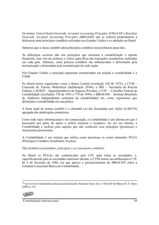 Os termos United Stated Generally Accepted Accounting Principles (USGAAP e Brazilian
Generally Accepted Accounting Principles (BRGAAP) não se referem propriamente a
diferenças entre princípios contábeis utilizados nos Estados Unidos e os adotados no Brasil.

Sabemos que a classe contábil adota princípios contábeis razoavelmente parecidos.

As diferenças ocorrem não nos princípios que norteiam a contabilização e reporte
financeiro, mas sim nas práticas e visões específicas das transações econômicas realizadas
em cada país. Ademais, essas práticas contábeis são influenciadas e delimitadas pela
normatização e delimitadas pela normatização de cada nação.

Nos Estados Unidos o principal organismo normatizador em relação à contabilidade é a
FASB.

No Brasil temos organismos como o Banco Central (resolução 220 de 1972), a CVM –
Comissão de Valores Mobiliários (deliberação 29/86), a SRF – Secretaria da Receita
Federal, a SUSEP – Superintendência de Seguros Privados, o CFC – Conselho Federal de
Contabilidade (resoluções 750 de 1993 e 774 de 1994), o IBRACON – Instituto Brasileiro
de Auditores Independentes (estrutura da contabilidade) etc, como organismos que
delimitam a contabilidade em sua prática.

A fonte legal de norma contábil é a chamada Lei das Sociedades por Ações (6.404/76)
agregada das atualizações posteriores.

Como todo meio informacional e de comunicação, a Contabilidade é um idioma em que é
necessário por parte de quem o utiliza (emissor e receptor). Ao ser um idioma, a
Contabilidade é ineficaz para aqueles que não conhecem seus princípios (premissas) e
mecanismos processuais.

A Contabilidade é um sistema que utiliza como premissas os assim chamados PCGA
(Princípios Contábeis Geralmente Aceitos).

Eles incluem os postulados, princípios e as convenções contábeis.

No Brasil os PCGAs são estabelecidos pelo CFC para todas as sociedades, e,
especificamente para as sociedades anônimas abertas, a CVM emitiu sua deliberação nº 29,
de 5 de fevereiro de 1986, em que aprova o pronunciamento do IBRACON sobre a
Estrutura Conceitual Básica da Contabilidade.




26
  Ver no livro Controladoria Internacional Incluindo: Sarbanes Oxley Act e USGAAP de Marcos R. S. Peters
(2004, p. 43).




Contabilidade Internacional                                                                          34
 