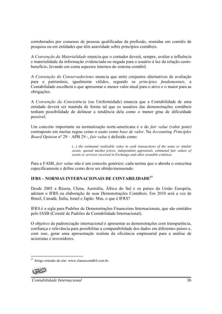 corroborados por consenso de pessoas qualificadas da profissão, reunidas em comitês de
pesquisa ou em entidades que têm autoridade sobre princípios contábeis.

A Convenção da Materialidade enuncia que o contador deverá, sempre, avaliar a influência
e materialidade da informação evidenciada ou negada para o usuário à luz da relação custo-
benefício, levando em conta aspectos internos do sistema contábil.

A Convenção do Conservadorismo enuncia que entre conjuntos alternativos de avaliação
para o patrimônio, igualmente válidos, segundo os princípios fundamentais, a
Contabilidade escolherá o que apresentar o menor valor atual para o ativo e o maior para as
obrigações.

A Convenção da Consistência (ou Uniformidade) enuncia que a Contabilidade de uma
entidade deverá ser mantida de forma tal que os usuários das demonstrações contábeis
tenham possibilidade de delinear a tendência dela como o menor grau de dificuldade
possível.

Um conceito importante na normatização norte-americana é o do fair value (valor justo)
contraposto em muitas regras como o custo como base de valor. Na Accounting Princíples
Board Opinion nº 29 – APB 29 -, fair value é definido como:

                              (...) the estimated realizable value in cash transactions of the same or similar
                              assets, quoted market prices, independent appraisals, estimated fair values of
                              assets or services received in Exchange and other avaiable evidence.

Para a FASB, fair value não é um conceito genérico; cada norma que o aborda o conceitua
especificamente e define como deve ser obtido/mensurado.

IFRS – NORMAS INTERNACIONAIS DE CONTABILIDADE27

Desde 2005 a Rússia, China, Austrália, África do Sul e os países da União Européia,
adotam o IFRS na elaboração de suas Demonstrações Contábeis. Em 2010 será a vez de
Brasil, Canadá, Índia, Israel e Japão. Mas, o que é IFRS?

IFRS é a sigla para Padrões de Demonstrações Financeiras Internacionais, que são emitidos
pelo IASB (Comitê de Padrões de Contabilidade Internacional).

O objetivo da padronização internacional é apresentar as demonstrações com transparência,
confiança e relevância para possibilitar a comparabilidade dos dados em diferentes países e,
com isso, gerar uma apresentação realista da eficiência empresarial para a análise de
acionistas e investidores.



27
     Artigo retirado do site: www.classecontábil.com.br.




Contabilidade Internacional                                                                                36
 