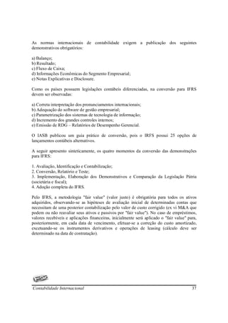 As normas internacionais de contabilidade exigem a publicação dos seguintes
demonstrativos obrigatórios:

a) Balanço;
b) Resultado;
c) Fluxo de Caixa;
d) Informações Econômicas do Segmento Empresarial;
e) Notas Explicativas e Disclosure.

Como os países possuem legislações contábeis diferenciadas, na conversão para IFRS
devem ser observadas:

a) Correta interpretação dos pronunciamentos internacionais;
b) Adequação do software de gestão empresarial;
c) Parametrização dos sistemas de tecnologia de informação;
d) Incremento dos grandes controles internos;
e) Emissão de RDG – Relatórios de Desempenho Gerencial.

O IASB publicou um guia prático de conversão, pois o IRFS possui 25 opções de
lançamentos contábeis alternativos.

A seguir apresento sinteticamente, os quatro momentos da conversão das demonstrações
para IFRS:

1. Avaliação, Identificação e Contabilização;
2. Conversão, Relatório e Teste;
3. Implementação, Elaboração dos Demonstrativos e Comparação da Legislação Pátria
(societária e fiscal);
4. Adoção completa do IFRS.

Pelo IFRS, a metodologia "fair value" (valor justo) é obrigatória para todos os ativos
adquiridos, observando-se as hipóteses de avaliação inicial de determinadas contas que
necessitam de uma posterior contabilização pelo valor de custo corrigido (ex vi M&A que
podem ou não reavaliar seus ativos e passivos por "fair value"). No caso de empréstimos,
valores recebíveis e aplicações financeiras, inicialmente será aplicado o "fair value" para,
posteriormente, em cada data de vencimento, efetuar-se a correção do custo amortizado,
excetuando-se os instrumentos derivativos e operações de leasing (cálculo deve ser
determinado na data de contratação).




Contabilidade Internacional                                                              37
 