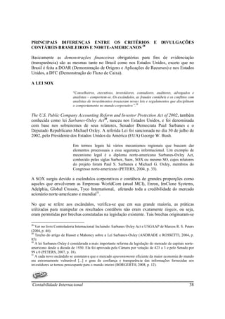 PRINCIPAIS DIFERENÇAS ENTRE OS CRITÉRIOS                                        E DIVULGAÇÕES
CONTÁBEIS BRASILEIROS E NORTE-AMERICANOS 28

Basicamente as demonstrações financeiras obrigatórias para fins de evidenciação
(transparência) são as mesmas tanto no Brasil como nos Estados Unidos, exceto que no
Brasil é feita a DOAR (Demonstração de Origens e Aplicações de Recursos) e nos Estados
Unidos, a DFC (Demonstração do Fluxo de Caixa).

A LEI SOX

                           “Conselheiros, executivos, investidores, contadores, auditores, advogados e
                           analistas – comportem-se. Os escândalos, as fraudes contábeis e os conflitos com
                           analistas de investimentos trouxeram novas leis e regulamentos que disciplinam
                           o comportamento no mundo corporativo”.29

The U.S. Public Company Accounting Reform and Investor Protection Act of 2002, também
conhecida como lei Sarbanes-Oxley Act30, nasceu nos Estados Unidos, e foi denominada
com base nos sobrenomes de seus relatores, Senador Democrata Paul Sarbanes e o
Deputado Republicano Michael Oxley. A referida Lei foi sancionada no dia 30 de julho de
2002, pelo Presidente dos Estados Unidos da América (EUA) George W. Bush.

                           Em termos legais há vários mecanismos regionais que buscam dar
                           elementos processuais a essa segurança informacional. Um exemplo de
                           mecanismo legal é o diploma norte-americano Sarbanes-Oxley Act,
                           conhecido pelas siglas Sarbox, Saox, SOX ou mesmo SO, cujos relatores
                           do projeto foram Paul S. Sarbanes e Michael G. Oxley, membros do
                           Congresso norte-americano (PETERS, 2004, p. 33).

A SOX surgiu devido a escândalos corporativos e contábeis de grandes proporções como
aqueles que envolveram as Empresas WorldCom (atual MCI), Enron, ImClone Systems,
Adelphia, Global Crossin, Tyco International, afetando toda a credibilidade do mercado
acionário norte-americano e mundial31.

No que se refere aos escândalos, verifica-se que em sua grande maioria, as práticas
utilizadas para manipular os resultados contábeis não eram exatamente ilegais, ou seja,
eram permitidas por brechas constatadas na legislação existente. Tais brechas originaram-se

28
   Ver no livro Controladoria Internacional Incluindo: Sarbanes Oxley Act e USGAAP de Marcos R. S. Peters
(2004, p. 46).
29
   Trecho do artigo de Hasset e Mahoney sobre a Lei Sarbanex-Oxley (ANDRADE e ROSSETTI, 2004, p.
85)
30
   A lei Sarbanes-Oxley é considerada a mais importante reforma da legislação do mercado de capitais norte-
americano desde a década de 1930. Ela foi aprovada pela Câmara por votação de 423 a 3 e pelo Senado por
99 a 0 (PETERS, 2007, p. 18).
31
   A cada novo escândalo se constatava que o mercado aparentemente eficiente da maior economia do mundo
era extremamente vulnerável [...] o grau de confiança e transparência das informações fornecidas aos
investidores se tornou preocupante para o mundo inteiro (BORGERTH, 2008, p. 12).




Contabilidade Internacional                                                                            38
 