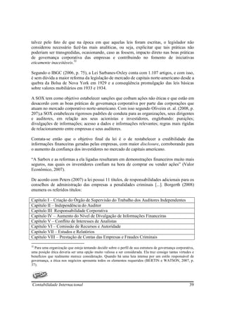 talvez pelo fato de que na época em que aquelas leis foram escritas, o legislador não
considerou necessário fazê-las mais analíticas, ou seja, explicitar que tais práticas não
poderiam ser transgredidas, ocasionando, caso as fossem, impacto direto nas boas práticas
de governança corporativa das empresas e contribuindo no fomento de iniciativas
eticamente inaceitáveis.32

Segundo o IBGC (2006, p. 75), a Lei Sarbanes-Oxley conta com 1.107 artigos, e com isso,
é sem dúvida a maior reforma da legislação de mercado de capitais norte-americano desde a
quebra da Bolsa de Nova York em 1929 e a conseqüência promulgação das leis básicas
sobre valores mobiliários em 1933 e 1934.

A SOX tem como objetivo estabelecer sanções que coíbam ações não éticas e que estão em
desacordo com as boas práticas de governança corporativa por parte das corporações que
atuam no mercado corporativo norte-americano. Com isso segundo Oliveira et. al. (2008, p.
207),a SOX estabeleceu rigorosos padrões de conduta para as organizações, seus dirigentes
e auditores, em relação aos seus acionistas e investidores, englobando: punições;
divulgações de informações; acesso a dados e informações relevantes; regras mais rígidas
de relacionamento entre empresas e seus auditores.

Contata-se então que o objetivo final da lei é o de restabelecer a credibilidade das
informações financeiras geradas pelas empresas, com maior disclosure, corroborando para
o aumento da confiança dos investidores no mercado de capitais americano.

“A Sarbox e as reformas a ela ligadas resultaram em demonstrações financeiros muito mais
seguros, nas quais os investidores confiam na hora de comprar ou vender ações” (Valor
Econômico, 2007).

De acordo com Peters (2007) a lei possui 11 títulos, de responsabilidades adicionais para os
conselhos de administração das empresas a penalidades criminais [...]. Borgerth (2008)
enumera os referidos títulos:

Capítulo I – Criação do Órgão de Supervisão do Trabalho dos Auditores Independentes
Capítulo II – Independência do Auditor
Capítulo III Responsabilidade Corporativa
Capítulo IV – Aumento do Nível de Divulgação de Informações Financeiras
Capítulo V – Conflito de Interesses de Analistas
Capítulo VI – Comissão de Recursos e Autoridade
Capítulo VII – Estudos e Relatórios
Capítulo VIII – Prestação de Contas das Empresas e Fraudes Criminais

32
  Para uma organização que esteja tentando decidir sobre o perfil de sua estrutura de governança corporativa,
uma posição ética deveria ser uma opção muito valiosa a ser considerada. Ela traz consigo tantas virtudes e
benefícios que realmente merece consideração. Quando há uma luta intensa por um estilo responsável de
governança, a ética nos negócios apresenta todos os elementos requeridos (BERTIN e WATSON, 2007, p.
37).




Contabilidade Internacional                                                                              39
 