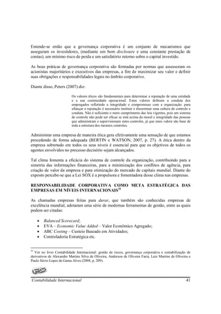 Entende-se então que a governança corporativa é um conjunto de mecanismos que
asseguram os investidores, (mediante um bom disclosure e uma constante prestação de
contas), um mínimo risco de perda e um satisfatório retorno sobre o capital investido.

As boas práticas de governança corporativa são formadas por normas que assessoram os
acionistas majoritários e executivos das empresas, a fim de maximizar seu valor e definir
suas obrigações e responsabilidades legais no âmbito corporativo.

Diante disso, Peters (2007) diz:

                           Os valores éticos são fundamentais para determinar a reputação de uma entidade
                           e a sua continuidade operacional. Estes valores definem a conduta dos
                           empregados refletindo a integridade e compromisso com a organização. para
                           afiançar a reputação é necessário instituir e disseminar uma cultura de controle e
                           conduta. Não é suficiente o mero cumprimento das leis vigentes, pois um sistema
                           de controle não pode ser eficaz se está acima da moral e integridade das pessoas
                           que administram e supervisionam estes controles, já que estes valore são base de
                           toda a estrutura dos mesmos controles.

Administrar uma empresa de maneira ética gera efetivamente uma sensação de que estamos
procedendo de forma adequada (BERTIN e WATSON, 2007, p. 27). A ética dentro da
empresa sobretudo em todos os seus níveis é essencial para que os objetivos de todos os
agentes envolvidos no processo decisório sejam alcançados.

Tal clima fomenta a eficácia do sistema de controle da organização, contribuindo para a
simetria das informações financeiras, para a minimização dos conflitos de agência, para
criação de valor da empresa e para otimização do mercado de capitais mundial. Diante do
exposto percebe-se que a Lei SOX é a propulsora e fomentadora desse clima nas empresas.

RESPONSABILIDADE CORPORATIVA COMO META ESTRATÉGICA DAS
EMPRESAS EM NÍVEIS INTERNACIONAIS33

As chamadas empresas feitas para durar, que também são conhecidas empresas de
excelência mundial, adotaram uma série de modernas ferramentas de gestão, entre as quais
podem ser citadas:

     •   Balanced Scorecard;
     •   EVA – Economic Value Added – Valor Econômico Agregado;
     •   ABC Costing – Custeio Baseado em Atividades;
     •   Controladoria Estratégica etc.


33
  Ver no livro Contabilidade Internacional: gestão de riscos, governança corporativa e contabilização de
derivativos de Alexandre Martins Silva de Oliveira, Anderson de Oliveira Faria, Luiz Martins de Oliveira e
Paulo Sávio Lopes da Gama Alves (2008, p. 209).




Contabilidade Internacional                                                                              41
 