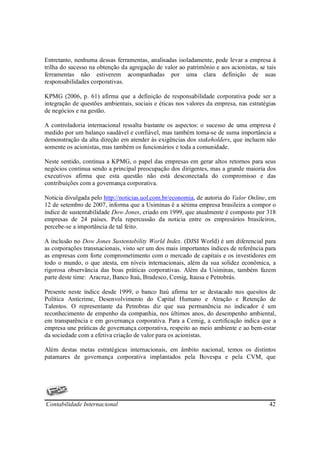 Entretanto, nenhuma dessas ferramentas, analisadas isoladamente, pode levar a empresa à
trilha do sucesso na obtenção da agregação de valor ao patrimônio e aos acionistas, se tais
ferramentas não estiverem acompanhadas por uma clara definição de suas
responsabilidades corporativas.

KPMG (2006, p. 61) afirma que a definição de responsabilidade corporativa pode ser a
integração de questões ambientais, sociais e éticas nos valores da empresa, nas estratégias
de negócios e na gestão.

A controladoria internacional ressalta bastante os aspectos: o sucesso de uma empresa é
medido por um balanço saudável e confiável, mas também torna-se de suma importância a
demonstração da alta direção em atender às exigências dos stakeholders, que incluem não
somente os acionistas, mas também os funcionários e toda a comunidade.

Neste sentido, continua a KPMG, o papel das empresas em gerar altos retornos para seus
negócios continua sendo a principal preocupação dos dirigentes, mas a grande maioria dos
executivos afirma que esta questão não está desconectada do compromisso e das
contribuições com a governança corporativa.

Noticia divulgada pelo http://noticias.uol.com.br/economia, de autoria do Valor Online, em
12 de setembro de 2007, informa que a Usiminas é a sétima empresa brasileira a compor o
índice de sustentabilidade Dow Jones, criado em 1999, que atualmente é composto por 318
empresas de 24 países. Pela repercussão da noticia entre os empresários brasileiros,
percebe-se a importância de tal feito.

A inclusão no Dow Jones Sustentability World Index. (DJSI World) é um diferencial para
as corporações transnacionais, visto ser um dos mais importantes índices de referência para
as empresas com forte comprometimento com o mercado de capitais e os investidores em
todo o mundo, o que atesta, em níveis internacionais, além da sua solidez econômica, a
rigorosa observância das boas práticas corporativas. Além da Usiminas, também fazem
parte deste time: Aracruz, Banco Itaú, Bradesco, Cemig, Itausa e Petrobrás.

Presente neste índice desde 1999, o banco Itaú afirma ter se destacado nos quesitos de
Política Anticrime, Desenvolvimento do Capital Humano e Atração e Retenção de
Talentos. O representante da Petrobras diz que sua permanência no indicador é um
reconhecimento de empenho da companhia, nos últimos anos, do desempenho ambiental,
em transparência e em governança corporativa. Para a Cemig, a certificação indica que a
empresa une práticas de governança corporativa, respeito ao meio ambiente e ao bem-estar
da sociedade com a efetiva criação de valor para os acionistas.

Além destas metas estratégicas internacionais, em âmbito nacional, temos os distintos
patamares de governança corporativa implantados pela Bovespa e pela CVM, que




Contabilidade Internacional                                                             42
 