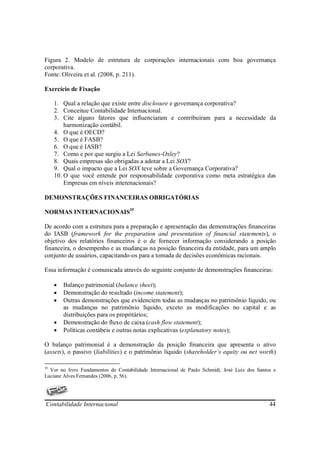 Figura 2. Modelo de estrutura de corporações internacionais com boa governança
corporativa.
Fonte: Oliveira et al. (2008, p. 211).

Exercício de Fixação

     1. Qual a relação que existe entre disclosure e governança corporativa?
     2. Conceitue Contabilidade Internacional.
     3. Cite alguns fatores que influenciaram e contribuíram para a necessidade da
         harmonização contábil.
     4. O que é OECD?
     5. O que é FASB?
     6. O que é IASB?
     7. Como e por que surgiu a Lei Sarbanes-Oxley?
     8. Quais empresas são obrigadas a adotar a Lei SOX?
     9. Qual o impacto que a Lei SOX teve sobre a Governança Corporativa?
     10. O que você entende por responsabilidade corporativa como meta estratégica das
         Empresas em níveis interenacionais?

DEMONSTRAÇÕES FINANCEIRAS OBRIGATÓRIAS

NORMAS INTERNACIONAIS35

De acordo com a estrutura para a preparação e apresentação das demonstrações financeiras
do IASB (framework for the preparation and presentation of financial statements), o
objetivo dos relatórios financeiros é o de fornecer informação considerando a posição
financeira, o desempenho e as mudanças na posição financeira da entidade, para um amplo
conjunto de usuários, capacitando-os para a tomada de decisões econômicas racionais.

Essa informação é comunicada através do seguinte conjunto de demonstrações financeiras:

     •   Balanço patrimonial (balance sheet);
     •   Demonstração do resultado (income statement);
     •   Outras demonstrações que evidenciem todas as mudanças no patrimônio líquido, ou
         as mudanças no patrimônio líquido, exceto as modificações no capital e as
         distribuições para os propritários;
     •   Demonstração do fluxo de caixa (cash flow statement);
     •   Políticas contábeis e outras notas explicativas (explanatory notes);

O balanço patrimonial é a demonstração da posição financeira que apresenta o ativo
(assets), o passivo (liabilities) e o patrimônio líquido (shareholder´s equity ou net worth)

35
  Ver no livro Fundamentos de Contabilidade Internacional de Paulo Schmidt, José Luiz dos Santos e
Luciane Alves Fernandes (2006, p. 56).




Contabilidade Internacional                                                                    44
 