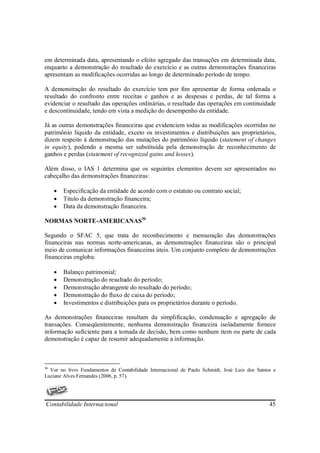 em determinada data, apresentando o efeito agregado das transações em determinada data,
enquanto a demonstração do resultado do exercício e as outras demonstrações financeiras
apresentam as modificações ocorridas ao longo de determinado período de tempo.

A demonstração do resultado do exercício tem por fim apresentar de forma ordenada o
resultado do confronto entre receitas e ganhos e as despesas e perdas, de tal forma a
evidenciar o resultado das operações ordinárias, o resultado das operações em continuidade
e descontinuidade, tendo em vista a medição do desempenho da entidade.

Já as outras demonstrações financeiras que evidenciem todas as modificações ocorridas no
patrimônio líquido da entidade, exceto os investimentos e distribuições aos proprietários,
dizem respeito à demonstração das mutações do patrimônio líquido (statement of changes
in equity), podendo a mesma ser substituída pela demonstração de reconhecimento de
ganhos e perdas (statement of recognized gains and losses).

Além disso, o IAS 1 determina que os seguintes elementos devem ser apresentados no
cabeçalho das demonstrações financeiras:

     •   Especificação da entidade de acordo com o estatuto ou contrato social;
     •   Titulo da demonstração financeira;
     •   Data da demonstração financeira.

NORMAS NORTE-AMERICANAS36

Segundo o SFAC 5, que trata do reconhecimento e mensuração das demonstrações
financeiras nas normas norte-americanas, as demonstrações financeiras são o principal
meio de comunicar informações financeiras úteis. Um conjunto completo de demonstrações
financeiras engloba:

     •   Balanço patrimonial;
     •   Demonstração do resultado do período;
     •   Demonstração abrangente do resultado do período;
     •   Demonstração do fluxo de caixa do período;
     •   Investimentos e distribuições para os proprietários durante o período.

As demonstrações financeiras resultam da simplificação, condensação e agregação de
transações. Conseqüentemente, nenhuma demonstração financeira isoladamente fornece
informação suficiente para a tomada de decisão, bem como nenhum item ou parte de cada
demonstração é capaz de resumir adequadamente a informação.



36
  Ver no livro Fundamentos de Contabilidade Internacional de Paulo Schmidt, José Luiz dos Santos e
Luciane Alves Fernandes (2006, p. 57).




Contabilidade Internacional                                                                    45
 