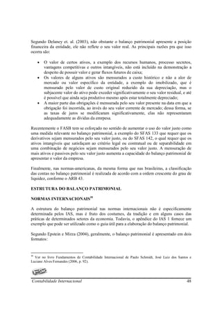 Segundo Delaney et. al. (2003), não obstante o balanço patrimonial apresente a posição
financeira da entidade, ele não reflete o seu valor real. As principais razões pra que isso
ocorra são:

     •   O valor de certos ativos, a exemplo dos recursos humanos, processo secretos,
         vantagens competitivas e outros intangíveis, não está incluído na demonstração a
         despeito de possuir valor e gerar fluxos futuros de caixa;
     •   Os valores de alguns ativos são mensurados a custo histórico e não a alor de
         mercado ou valor específico da entidade, a exemplo do imobilizado, que é
         mensurado pelo valor de custo original reduzido da sua depreciação, mas o
         subjacente valor do ativo pode exceder significativamente o seu valor residual, e até
         é possível que ainda seja produtivo mesmo após estar totalmente depreciado;
     •   A maior parte das obrigações é mensurada pelo seu valor presente na data em que a
         obrigação foi incorrida, ao invés do seu valor corrente de mercado; dessa forma, se
         as taxas de juros se modificaram significativamente, elas não representaram
         adequadamente as dívidas da emrpesa.

Recentemente o FASB tem se esforçado no sentido de aumentar o uso do valor justo como
uma medida relevante no balanço patrimonial, a exemplo do SFAS 133 que requer que os
derivativos sejam mensurados pelo seu valor justo, ou do SFAS 142, o qual requer que os
ativos intangíveis que satisfaçam ao critério legal ou contratual ou de separabilidade em
uma combinação de negócios sejam mensurados pelo seu valor justo. A mensuração de
mais ativos e passivos pelo seu valor justo aumenta a capacidade do balanço patrimonial de
apresentar o valor da empresa.

Finalmente, nas normas-americanas, da mesma forma que nas brasileiras, a classificação
das contas no balanço patrimonial é realizada de acordo com a ordem crescente do grau de
liquidez, conforme o ARB 43.

ESTRUTURA DO BALANÇO PATRIMONIAL

NORMAS INTERNACIONAIS39

A estrutura do balanço patrimonial nas normas internacionais não é especificamente
determinada pelos IAS, mas é fruto dos costumes, da tradição e em alguns casos das
práticas de determinados setores da economia. Todavia, o apêndice do IAS 1 fornece um
exemplo que pode ser utilizado como o guia útil para a elaboração do balanço patrimonial.

Segundo Epstein e Mirza (2004), geralmente, o balanço patrimonial é apresentado em dois
formatos:


39
  Ver no livro Fundamentos de Contabilidade Internacional de Paulo Schmidt, José Luiz dos Santos e
Luciane Alves Fernandes (2006, p. 92).




Contabilidade Internacional                                                                    48
 