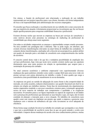 Em síntese, a função do profissional está relacionada a realização de um trabalho
representado por um projeto específico para o seu cliente, fazendo-o de forma independente
do risco e da responsabilidade pela administração dos recursos empregados.

O consultor que busca realização e reconhecimento de seu trabalho deve estar consciente de
que sua trajetória de atuação é diretamente proporcional ao investimento que faz em buscar
amplo aperfeiçoamento para conquistar estabilidade financeira e profissional.

Existem diversas razões que movem as empresas na busca por serviços de consultoria e
estes motivos devem estar presentes na estratégia de marketing do profissional de
contabilidade que almeja atuar neste segmento.

Em todas as atividades empresariais as ameaças e oportunidades sempre estarão presentes.
Na área contábil este paradigma não é diferente. Não se pode negar, em absoluto, que
existem diversas transformações relevantes na atual forma de trabalhar dos contadores. O
conjunto destas transformações, analisadas sob a ótica de novas perspectivas, podem definir
um quadro de transição para a atividade de consultoria sem comprometimento das tarefas
do escritório.

O conceito central desta visão é de que há a verdadeira possibilidade de ampliação dos
serviços profissionais, haja vista que neste novo cenário existem razões que nos apontam
diretamente para uma outra postura em relação às oportunidades que surgem para a
sustentação da presença do contador.

No atual contexto econômico o ambiente empresarial vem experimentando diversas
mudanças das quais podemos entender como sendo o campo fértil para uma nova visão em
prestar serviços com outras alternativas de trabalho e renda. É neste quadro que surge a
consultoria como possibilidade de atendimento às novas demandas.

As empresas em geral, no sentido de adequação de custos frente à alta competitividade do
mercado, em certas ocasiões, reduzem drasticamente o seu quadro funcional sem fazê-lo no
entanto em relação aos trabalhos internos. Nesta fase de reestruturação dos departamentos
muitos empresários tenderão a convocar consultores externos para a orientação apropriada
acerca da nova maneira de trabalhar sem comprometer a qualidade e as exigências
necessárias. O consultor passa a ser figura importante no aspecto de organizar as atividades
sem a presença dos profissionais que deixaram as suas funções e que, em regra, não tiveram
condição de planejar a transição para a nova situação. Os trabalhos de consultoria num
quadro como este estará em implantar um projeto que ajude a empresa a gerenciar estas
mudanças com o mínimo de turbulência até que volte novamente ao nível adequado de
eficiência.

Desta forma surge condição favorável ao trabalho do contador que acompanha o seu cliente
e que tem a possibilidade de auxiliá-lo nesta fase já que em geral entende e avalia com
intensidade o impacto dessas mudanças de acordo com seus conhecimentos práticos, muitas




Contabilidade Internacional                                                               5
 