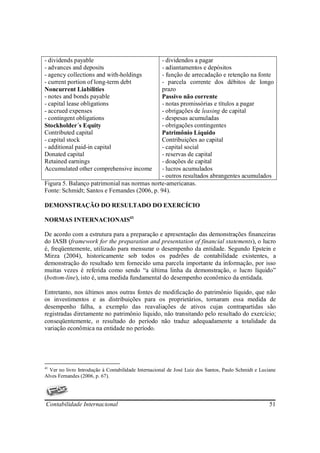 - dividends payable                          - dividendos a pagar
- advances and deposits                      - adiantamentos e depósitos
- agency collections and with-holdings       - função de arrecadação e retenção na fonte
- current portion of long-term debt          - parcela corrente dos débitos de longo
Noncurrent Liabilities                       prazo
- notes and bonds payable                    Passivo não corrente
- capital lease obligations                  - notas promissórias e títulos a pagar
- accrued expenses                           - obrigações de leasing de capital
- contingent obligations                     - despesas acumuladas
Stockholder´s Equity                         - obrigações contingentes
Contributed capital                          Patrimônio Líquido
- capital stock                              Contribuições ao capital
- additional paid-in capital                 - capital social
Donated capital                              - reservas de capital
Retained earnings                            - doações de capital
Accumulated other comprehensive income       - lucros acumulados
                                             - outros resultados abrangentes acumulados
Figura 5. Balanço patrimonial nas normas norte-americanas.
Fonte: Schmidt; Santos e Fernandes (2006, p. 94).

DEMONSTRAÇÃO DO RESULTADO DO EXERCÍCIO

NORMAS INTERNACIONAIS41

De acordo com a estrutura para a preparação e apresentação das demonstrações financeiras
do IASB (framework for the preparation and presentation of financial statements), o lucro
é, freqüentemente, utilizado para mensurar o desempenho da entidade. Segundo Epstein e
Mirza (2004), historicamente sob todos os padrões de contabilidade existentes, a
demonstração do resultado tem fornecido uma parcela importante da informação, por isso
muitas vezes é referida como sendo “a última linha da demonstração, o lucro líquido”
(bottom-line), isto é, uma medida fundamental do desempenho econômico da entidada.

Entretanto, nos últimos anos outras fontes de modificação do patrimônio líquido, que não
os investimentos e as distribuições para os proprietários, tornaram essa medida de
desempenho falha, a exemplo das reavaliações de ativos cujas contrapartidas são
registradas diretamente no patrimônio líquido, não transitando pelo resultado do exercício;
conseqüentemente, o resultado do período não traduz adequadamente a totalidade da
variação econômica na entidade no período.




41
  Ver no livro Introdução à Contabilidade Internacional de José Luiz dos Santos, Paulo Schmidt e Luciane
Alves Fernandes (2006, p. 67).




Contabilidade Internacional                                                                          51
 
