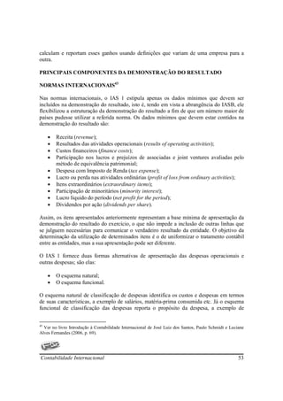 calculam e reportam esses ganhos usando definições que variam de uma empresa para a
outra.

PRINCIPAIS COMPONENTES DA DEMONSTRAÇÃO DO RESULTADO

NORMAS INTERNACIONAIS43

Nas normas internacionais, o IAS 1 estipula apenas os dados mínimos que devem ser
incluídos na demonstração do resultado, isto é, tendo em vista a abrangência do IASB, ele
flexibilizou a estruturação da demonstração do resultado a fim de que um número maior de
países pudesse utilizar a referida norma. Os dados mínimos que devem estar contidos na
demonstração do resultado são:

     •   Receita (revenue);
     •   Resultados das atividades operacionais (results of operating activities);
     •   Custos financeiros (finance costs);
     •   Participação nos lucros e prejuízos de associadas e joint ventures avaliadas pelo
         método de equivalência patrimonial;
     •   Despesa com Imposto de Renda (tax expense);
     •   Lucro ou perda nas atividades ordinárias (profit of loss from ordinary activities);
     •   Itens extraordinários (extraordinary items);
     •   Participação de minoritários (minority interest);
     •   Lucro líquido do período (net profit for the period);
     •   Dividendos por ação (dividends per share).

Assim, os itens apresentados anteriormente representam a base mínima de apresentação da
demonstração do resultado do exercício, o que não impede a inclusão de outras linhas que
se julguem necessárias para comunicar o verdadeiro resultado da entidade. O objetivo da
determinação da utilização de determinados itens é o de uniformizar o tratamento contábil
entre as entidades, mas a sua apresentação pode ser diferente.

O IAS 1 fornece duas formas alternativas de apresentação das despesas operacionais e
outras despesas; são elas:

     •   O esquema natural;
     •   O esquema funcional.

O esquema natural de classificação de despesas identifica os custos e despesas em termos
de suas características, a exemplo de salários, matéria-prima consumida etc. Já o esquema
funcional de classificação das despesas reporta o propósito da despesa, a exemplo de


43
  Ver no livro Introdução à Contabilidade Internacional de José Luiz dos Santos, Paulo Schmidt e Luciane
Alves Fernandes (2006, p. 69).




Contabilidade Internacional                                                                          53
 