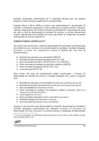 produção, distribuição, administração etc. É importante destacar que, em qualquer
esquema, as linhas mínimas exigidas devem ser apresentadas.

Segundo Epstein e Mirza (2004), na prática, mais tradicionalmente a demonstração do
resultado é estruturada empregando-se uma combinação do esquema natural e funcional.
Ademais, diferentemente das normas brasileiras que determinam a apresentação do lucro
por ação ao final da demonstração do resultado do exercício, as normas internacionais
exigem a apresentação dos dividendos por ações, que podem ser evidenciados na própria
demonstração ou em notas explicativas.

NORMAS NORTE-AMERICANAS44

Nas normas norte-americanas, a ordem de apresentação das informações na demonstração
do resultado (income statement) ou na demonstração do resultado e resultado abrangente
(statement of income and comprehensive income) é definida por uma série de
pronunciamentos:

     •   Resultado das operações em continuidade (APB 30);
     •   Resultado de operações descontinuadas (SFAS 16 e 144);
     •   Itens extraordinários (APB 9 e 30; SFAS 101 e 141 e TB 85-6);
     •   Efeito acumulado de mudança nos princípios contábeis (APB 20);
     •   Outros resultados abrangentes (SFAS 130 e 133);
     •   Lucros por ação (SFAS 128).

Dessa forma, com base nos procedimentos citados anteriormente, a estrutura da
demonstração do resultado do exercício e resultado abrangente deve conter os seguintes
itens:

     •   Resultado das operações em continuidade (income from continuing operations);
     •   Resultado de operações descontinuadas (results from discontinued operations);
     •   Itens extraordinários (extraordinary items);
     •   Efeito acumulado de mudança nos princípios contábeis (cumulative effect of a
         change in accounting principles);
     •   Lucro líquido (net income);
     •   Outros resultados abrangentes (other comprehensive incomes);
     •   Resultado abrangente (comprehensive income);
     •   Lucros por ação (earnings per share information).

Ademais, o uso de títulos como demonstração do resultado, demonstração do resultado e
resultado abrangente, demonstrações das operações (statement of operations) ou
demonstração de lucros (statement of earnings) presume a preparação da demonstração
44
  Ver no livro Introdução à Contabilidade Internacional de José Luiz dos Santos, Paulo Schmidt e Luciane
Alves Fernandes (2006, p. 70).




Contabilidade Internacional                                                                          54
 