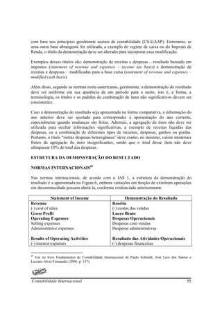 com base nos princípios geralmente aceitos de contabilidade (US-GAAP). Entretanto, se
uma outra base abrangente for utilizada, a exemplo do regime de caixa ou do Imposto de
Renda, o título da demonstração deve ser alterado para incorporar essa modificação.

Exemplos desses títulos são: demonstração de receitas e despesas – resultado baseado em
impostos (statement of revenue and expenses – income tax basis) e demonstração de
receitas e despesas – modificadas para a base caixa (statement of revenue and expenses –
modified cash basis).

Além disso, segundo as normas norte-americanas, geralmente, a demonstração do resultado
deve ser uniforme em sua aparência de um período para o outro, isto é, a forma, a
terminologia, os títulos e os padrões de combinação de itens não significativos devem ser
consistentes.

Caso a demonstração do resultado seja apresentada na forma comparativa, a informação do
ano anterior deve ser ajustada para corresponder à apresentação do ano corrente,
especialmente quando mudanças são feiras. Ademais, a agregação de itens não deve ser
utilizada para ocultar informações significativas, a exemplo de receitas líquidas das
despesas, ou a combinação de diferentes tipos de recursos, despesas, ganhos ou perdas.
Portanto, o título “outras despesas heterogêneas” deve conter, no máximo, valore imateriais
frutos da agregação de itens insignificantes, sendo que o total desse item não deve
ultrapassar 10% do total das despesas.

ESTRUTURA DA DEMONSTRAÇÃO DO RESULTADO

NORMAS INTERNACIONAIS45

Nas normas internacionais, de acordo com o IAS 1, a estrutura da demonstração do
resultado é a apresentada na Figura 6, embora variações em função de existirem operações
em descontinuidade possam alterá-la, conforme evidenciado anteriormente.

             Statement of Income                         Demonstração do Resultado
Revenue                                          Receita
(-) cost of sales                                (-) custos das vendas
Gross Profit                                     Lucro Bruto
Operating Expenses                               Despesas Operacionais
Selling expenses                                 Despesas com vendas
Administrative expenses                          Despesas administrativas

Results of Operating Activities                  Resultado das Atividades Operacionais
(-) interest expenses                            (-) despesas financeiras

45
  Ver no livro Fundamentos de Contabilidade Internacional de Paulo Schmidt, José Luiz dos Santos e
Luciane Alves Fernandes (2006, p. 137).




Contabilidade Internacional                                                                    55
 