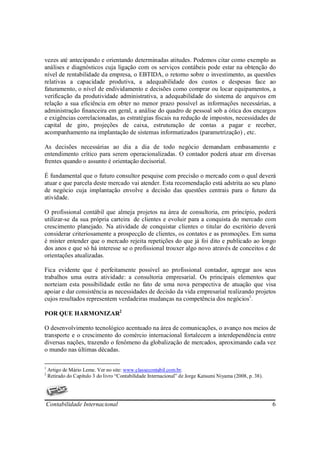 vezes até antecipando e orientando determinadas atitudes. Podemos citar como exemplo as
análises e diagnósticos cuja ligação com os serviços contábeis pode estar na obtenção do
nível de rentabilidade da empresa, o EBTIDA, o retorno sobre o investimento, as questões
relativas a capacidade produtiva, a adequabilidade dos custos e despesas face ao
faturamento, o nível de endividamento e decisões como comprar ou locar equipamentos, a
verificação da produtividade administrativa, a adequabilidade do sistema de arquivos em
relação a sua eficiência em obter no menor prazo possível as informações necessárias, a
administração financeira em geral, a análise do quadro de pessoal sob a ótica dos encargos
e exigências correlacionadas, as estratégias fiscais na redução de impostos, necessidades de
capital de giro, projeções de caixa, estruturação de contas a pagar e receber,
acompanhamento na implantação de sistemas informatizados (parametrização) , etc.

As decisões necessárias ao dia a dia de todo negócio demandam embasamento e
entendimento crítico para serem operacionalizadas. O contador poderá atuar em diversas
frentes quando o assunto é orientação decisorial.

É fundamental que o futuro consultor pesquise com precisão o mercado com o qual deverá
atuar e que parcela deste mercado vai atender. Esta recomendação está adstrita ao seu plano
de negócio cuja implantação envolve a decisão das questões centrais para o futuro da
atividade.

O profissional contábil que almeja projetos na área de consultoria, em princípio, poderá
utilizar-se da sua própria carteira de clientes e evoluir para a conquista do mercado com
crescimento planejado. Na atividade de conquistar clientes o titular do escritório deverá
considerar criteriosamente a prospecção de clientes, os contatos e as promoções. Em suma
é mister entender que o mercado rejeita repetições do que já foi dito e publicado ao longo
dos anos e que só há interesse se o profissional trouxer algo novo através de conceitos e de
orientações atualizadas.

Fica evidente que é perfeitamente possível ao profissional contador, agregar aos seus
trabalhos uma outra atividade: a consultoria empresarial. Os principais elementos que
norteiam esta possibilidade estão no fato de uma nova perspectiva de atuação que visa
apoiar e dar consistência as necessidades de decisão da vida empresarial realizando projetos
cujos resultados representem verdadeiras mudanças na competência dos negócios1.

POR QUE HARMONIZAR2

O desenvolvimento tecnológico acentuado na área de comunicações, o avanço nos meios de
transporte e o crescimento do comércio internacional fortalecem a interdependência entre
diversas nações, trazendo o fenômeno da globalização de mercados, aproximando cada vez
o mundo nas últimas décadas.

1
    Artigo de Mário Leme. Ver no site: www.classecontabil.com.br.
2
    Retirado do Capítulo 3 do livro “Contabilidade Internacional” de Jorge Katsumi Niyama (2008, p. 38).




Contabilidade Internacional                                                                                6
 