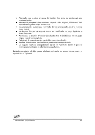 •   Adaptação para a ordem crescente de liquidez, bem como da terminologia dos
       grupos de contas;
   •   As despesas pré-operacionais devem ser lançadas como despesas, culminando com
       a sua apresentação em lucros acumulados;
   •   Os adiantamentos a diretores e controladas devem ser registrados no ativo corrente
       (curto prazo);
   •   As despesas do exercício seguinte devem ser classificadas no grupo duplicatas e
       outros recebíveis;
   •   As marcas e as patentes devem ser classificadas fora do imobilizado em um grupo
       próprio para ativos intangíveis;
   •   Os imóveis de renda devem ser transferidos para o imobilizado;
   •   As obras de arte devem ser transferidas para outros ativos financeiros;
   •   Os alugueis recebidos antecipadamente devem ser registrados dentro do passivo
       corrente juntamente com os adiantamentos de clientes.

Dessa forma, após os referidos ajustes, o balanço patrimonial nas normas internacionais é o
apresentado na Figura 11.




Contabilidade Internacional                                                             61
 
