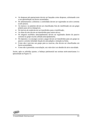 •   As despesas pré-operacionais devem ser lançadas como despesas, culminando com
       a sua apresentação em lucros acumulados;
   •   Os adiantamentos a diretores e controladas devem ser registrados no ativo corrente
       (curto prazo);
   •   As marcas e as patentes devem ser classificadas fora do imobilizado em um grupo
       próprio para ativos intangíveis;
   •   Os imóveis de renda devem ser transferidos para o imobilizado;
   •   As obras de arte devem ser transferidas para outros ativos;
   •   Os alugueis recebidos antecipadamente devem ser registrados dentro do passivo
       corrente no grupo receita cobrada antecipadamente;
   •   Os impostos e os encargos sociais a pagar devem ser transferidos para um grupo no
       passivo corrente intitulado função de arrecadação e retenção na fonte;
   •   Como não é previsto um grupo para as reservas, elas devem ser classificadas em
       lucros acumulados;
   •   Como não é permitida a reavaliação, seu valor deve ser abatido do ativo reavaliado.

Assim, após os referidos ajustes, o balanço patrimonial nas normas norte-americanas é o
apresentado na Figura 12.




Contabilidade Internacional                                                            63
 