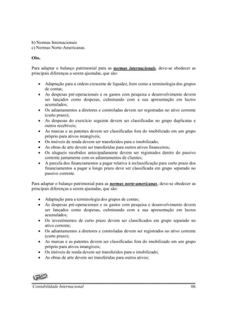 b) Normas Internacionais
c) Normas Norte-Americanas.

Obs.

Para adaptar o balanço patrimonial para as normas internacionais, deve-se obedecer as
principais diferenças a serem ajustadas, que são:

   •   Adaptação para a ordem crescente de liquidez, bem como a terminologia dos grupos
       de contas;
   •   As despesas pré-operacionais e os gastos com pesquisa e desenvolvimento devem
       ser lançados como despesas, culminando com a sua apresentação em lucros
       acumulados;
   •   Os adiantamentos a diretores e controladas devem ser registradas no ativo corrente
       (curto prazo);
   •   As despesas do exercício seguinte devem ser classificadas no grupo duplicatas e
       outros recebíveis;
   •   As marcas e as patentes devem ser classificadas fora do imobilizado em um grupo
       próprio para ativos intangíveis;
   •   Os imóveis de renda devem ser transferidos para o imobilizado;
   •   As obras de arte devem ser transferidas para outros ativos financeiros;
   •   Os alugueis recebidos antecipadamente devem ser registrados dentro do passivo
       corrente juntamente com os adiantamentos de clientes;
   •   A parcela dos financiamentos a pagar relativa à reclassificação para curto prazo dos
       financiamentos a pagar a longo prazo deve ser classificada em grupo separado no
       passivo corrente.

Para adaptar o balanço patrimonial para as normas norte-americanas, deve-se obedecer as
principais diferenças a serem ajustadas, que são:

   •   Adaptação para a terminologia dos grupos de contas;
   •   As despesas pré-operacionais e os gastos com pesquisa e desenvolvimento devem
       ser lançados como despesas, culminando com a sua apresentação em lucros
       acumulados;
   •   Os investimentos de curto prazo devem ser classificados em grupo separado no
       ativo corrente;
   •   Os adiantamentos a diretores e controladas devem ser registrados no ativo corrente
       (curto prazo);
   •   As marcas e as patentes devem ser classificadas fora do imobilizado em um grupo
       próprio para ativos intangíveis;
   •   Os imóveis de renda devem ser transferidos para o imobilizado;
   •   As obras de arte devem ser transferidas para outros ativos;




Contabilidade Internacional                                                             66
 