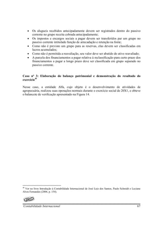 •   Os alugueis recebidos antecipadamente devem ser registrados dentro do passivo
         corrente no grupo receita cobrada antecipadamente;
     •   Os impostos e encargos sociais a pagar devem ser transferidos par um grupo no
         passivo corrente intitulado função de arrecadação e retenção na fonte;
     •   Como não é previsto um grupo para as reservas, elas devem ser classificadas em
         lucros acumulados;
     •   Como não é permitida a reavaliação, seu valor deve ser abatido do ativo reavaliado;
     •   A parcela dos financiamentos a pagar relativa à reclassificação para curto prazo dos
         financiamentos a pagar a longo prazo deve ser classificada em grupo separado no
         passivo corrente.


Caso nº 3: Elaboração do balanço patrimonial e demonstração do resultado do
exercício49

Nesse caso, a entidade Alfa, cujo objeto é o desenvolvimento de atividades de
agropecuária, realizou suas operações normais durante o exercício social de 20X1, e obteve
o balancete de verificação apresentado na Figura 14.




49
  Ver no livro Introdução à Contabilidade Internacional de José Luiz dos Santos, Paulo Schmidt e Luciane
Alves Fernandes (2006, p. 154).




Contabilidade Internacional                                                                          67
 