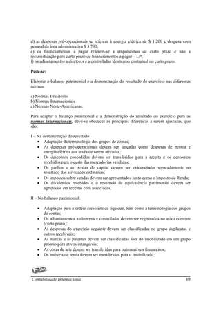 d) as despesas pré-operacionais se referem à energia elétrica de $ 1.200 e despesa com
pessoal da área administrativa $ 3.790;
e) os financiamentos a pagar referem-se a empréstimos de curto prazo e não a
reclassificação para curto prazo de financiamentos a pagar – LP;
f) os adiantamentos a diretores e a controladas têm termo contratual no curto prazo.

Pede-se:

Elaborar o balanço patrimonial e a demonstração do resultado do exercício nas diferentes
normas.

a) Normas Brasileiras
b) Normas Internacionais
c) Normas Norte-Americanas.

Para adaptar o balanço patrimonial e a demonstração do resultado do exercício para as
normas internacionais, deve-se obedecer as principais diferenças a serem ajustadas, que
são:

I – Na demonstração do resultado:
    • Adaptação da terminologia dos grupos de contas;
    • As despesas pré-operacionais devem ser lançadas como despesas de pessoa e
        energia elétrica aos invés de serem ativadas;
    • Os descontos concedidos devem ser transferidos para a receita e os descontos
        recebidos para o custo das mercadorias vendidas;
    • Os ganhos e as perdas de capital devem ser evidenciadas separadamente no
        resultado das atividades ordinárias;
    • Os impostos sobre vendas devem ser apresentados junto como o Imposto de Renda;
    • Os dividendos recebidos e o resultado de equivalência patrimonial devem ser
        agrupados em receitas com associadas.

II – No balanço patrimonial:

   •   Adaptação para a ordem crescente de liquidez, bem como a terminologia dos grupos
       de contas;
   •   Os adiantamentos a diretores e controladas devem ser registrados no ativo corrente
       (curto prazo);
   •   As despesas do exercício seguinte devem ser classificadas no grupo duplicatas e
       outros recebíveis;
   •   As marcas e as patentes devem ser classificadas fora do imobilizado em um grupo
       próprio para ativos intangíveis;
   •   As obras de arte devem ser transferidas para outros ativos financeiros;
   •   Os imóveis de renda devem ser transferidos para o imobilizado;




Contabilidade Internacional                                                           69
 