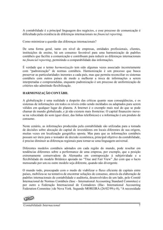 A contabilidade é a principal linguagem dos negócios, e esse processo de comunicação é
dificultado pela existência de diferenças internacionais no financial reporting.

Como minimizar a questão das diferenças internacionais?

De uma forma geral, tanto em nível de empresas, entidades profissionais, clientes,
instituições de ensino, há um consenso favorável para uma harmonização de padrões
contábeis que facilite a comunicação e contribuam para reduzir as diferenças internacionais
no financial reporting, permitindo a comparabilidade das informações.

É verdade que o termo harmonização tem sido algumas vezes associado incorretamente
com “padronização” de normas contábeis. Harmonização é um processo que busca
preservar as particularidades inerentes a cada país, mas que permita reconciliar os sistemas
contábeis com outros países de modo a melhorar a troca de informações a serem
interpretadas e compreendidas, enquanto padronização é um processo de uniformização de
critérios não admitindo flexibilização.

HARMONIZAÇÃO CONTÁBIL

A globalização é uma realidade a despeito das críticas quanto suas conseqüências, e os
sistemas de informações em todos os níveis estão sendo moldados ou adaptados para serem
válidos em qualquer lugar do planeta. A Internet é o exemplo mais real do que se pode
chamar de mundo globalizado, e já não existem mais fronteiras: O capital financeiro move-
se na velocidade do som (quer dizer, das linhas telefônicas) e a informação é um produto de
consumo.

Neste cenário, as informações produzidas pela contabilidade são utilizadas para a tomada
de decisões sobre alocação do capital de investidores em locais diferentes de sua origem,
muitas vezes em localização geográfica oposta. Mas para que as informações contábeis
possam ser úteis para o tomador de decisão econômica, principal objetivo da contabilidade,
é preciso diminuir as diferenças regionais para tornar-se uma linguagem universal.

Diferentes modelos contábeis adotados em cada região do mundo, pode resultar em
tendências diferentes sobre a performance de uma empresa, por exemplo, que a posição
extremamente conservadora da Alemanha em contraposição à subjetividade e a
flexibilidade do modelo Britânico apoiado no “True and Fair View” ,faz com que o lucro
mensurado por um ou outro modelo seja diferente, quando não divergente.

O mundo todo, preocupado com o modo de viabilizar o fluxo eficiente de capitais entre
países, mobiliza-se na tentativa de encontrar soluções de consenso, através da elaboração de
padrões internacionais de contabilidade e auditoria, desenvolvidos de um lado, pelo Comitê
Internacional de Normas Contábeis (Iasc - International Accounting Standard Commitee) e
por outro a Federação Internacional de Contadores (Ifac- International Accounting
Federation Commitee ) de Nova York. Segundo MOREIRA (26/02/99:c-8), “A necessidade




Contabilidade Internacional                                                               7
 