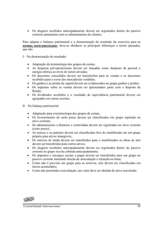 •   Os alugueis recebidos antecipadamente devem ser registrados dentro do passivo
       corrente juntamente com os adiantamentos de clientes.

Para adaptar o balanço patrimonial e a demonstração do resultado do exercício para as
normas norte-americanas, deve-se obedecer as principais diferenças a serem ajustadas,
que são:

I – Na demonstração do resultado:

   •   Adaptação da terminologia dos grupos de contas;
   •   As despesas pré-operacionais devem ser lançadas como despesas de pessoal e
       energia elétrica ao invés de serem ativadas;
   •   Os descontos concedidos devem ser transferidos para as vendas e os descontos
       recebidos para o custo das mercadorias vendidas;
   •   Os ganhos e as perdas de capital devem ser evidenciados no grupo ganhos e perdas;
   •   Os impostos sobre as vendas devem ser apresentados junto com o Imposto de
       Renda;
   •   Os dividendos recebidos e o resultado de equivalência patrimonial devem ser
       agrupados em outras receitas.

II – No balanço patrimonial:

   •   Adaptação para a terminologia dos grupos de contas;
   •   Os investimentos de curto prazo devem ser classificados em grupo separado no
       ativo corrente;
   •   Os adiantamentos a diretores e controladas devem ser registrados no ativo corrente
       (curto prazo);
   •   As marcas e as patentes devem ser classificadas fora do imobilizado em um grupo
       próprio para ativos intangíveis;
   •   Os imóveis de renda devem ser transferidos para o imobilizados as obras de arte
       devem ser transferidas para outros ativos;
   •   Os alugueis recebidos antecipadamente devem ser registrados dentro do passivo
       corrente no grupo receita cobrada antecipadamente;
   •   Os impostos e encargos sociais a pagar devem ser transferidos para um grupo no
       passivo corrente intitulado função de arrecadação e retenção na fonte;
   •   Como não é previsto um grupo para as reservas, elas devem ser classificadas em
       lucros acumulados;
   •   Como não permitida a reavaliação, seu valor deve ser abatido do ativo reavaliado.




Contabilidade Internacional                                                           70
 