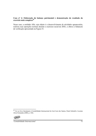 Caso nº 4: Elaboração do balanço patrimonial e demonstração do resultado do
exercício mais complexo50

Nesse caso, a entidade Alfa, cujo objeto é o desenvolvimento de atividades agropecuária,
realizou suas operações normais durante o exercício social de 20X1, e obteve o balancete
de verificação apresentado na Figura 15.




50
  Ver no livro Introdução à Contabilidade Internacional de José Luiz dos Santos, Paulo Schmidt e Luciane
Alves Fernandes (2006, p. 164).




Contabilidade Internacional                                                                          71
 