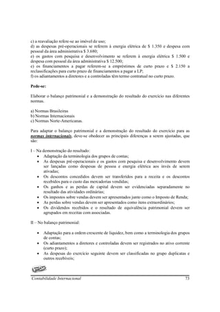 c) a reavaliação refere-se ao imóvel de uso;
d) as despesas pré-operacionais se referem à energia elétrica de $ 1.350 e despesa com
pessoal da área administrativa $ 3.680;
e) os gastos com pesquisa e desenvolvimento se referem à energia elétrica $ 1.500 e
despesa com pessoal da área administrativa $ 12.500;
e) os financiamentos a pagar referem-se a empréstimos de curto prazo e $ 2.150 a
reclassificações para curto prazo de financiamentos a pagar a LP;
f) os adiantamentos a diretores e a controladas têm termo contratual no curto prazo.

Pede-se:

Elaborar o balanço patrimonial e a demonstração do resultado do exercício nas diferentes
normas.

a) Normas Brasileiras
b) Normas Internacionais
c) Normas Norte-Americanas.

Para adaptar o balanço patrimonial e a demonstração do resultado do exercício para as
normas internacionais, deve-se obedecer as principais diferenças a serem ajustadas, que
são:

I – Na demonstração do resultado:
    • Adaptação da terminologia dos grupos de contas;
    • As despesas pré-operacionais e os gastos com pesquisa e desenvolvimento devem
        ser lançadas como despesas de pessoa e energia elétrica aos invés de serem
        ativadas;
    • Os descontos concedidos devem ser transferidos para a receita e os descontos
        recebidos para o custo das mercadorias vendidas;
    • Os ganhos e as perdas de capital devem ser evidenciadas separadamente no
        resultado das atividades ordinárias;
    • Os impostos sobre vendas devem ser apresentados junto como o Imposto de Renda;
    • As perdas sobre vendas devem ser apresentados como itens extraordinários;
    • Os dividendos recebidos e o resultado de equivalência patrimonial devem ser
        agrupados em receitas com associadas.

II – No balanço patrimonial:

   •   Adaptação para a ordem crescente de liquidez, bem como a terminologia dos grupos
       de contas;
   •   Os adiantamentos a diretores e controladas devem ser registrados no ativo corrente
       (curto prazo);
   •   As despesas do exercício seguinte devem ser classificadas no grupo duplicatas e
       outros recebíveis;



Contabilidade Internacional                                                           73
 