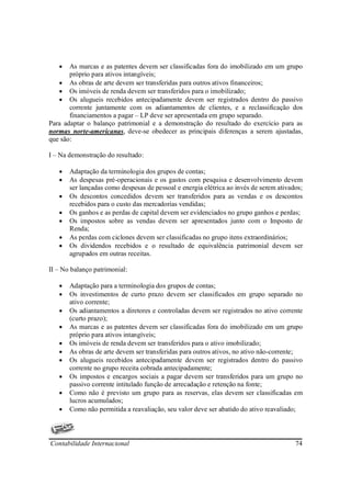•   As marcas e as patentes devem ser classificadas fora do imobilizado em um grupo
       próprio para ativos intangíveis;
   • As obras de arte devem ser transferidas para outros ativos financeiros;
   • Os imóveis de renda devem ser transferidos para o imobilizado;
   • Os alugueis recebidos antecipadamente devem ser registrados dentro do passivo
       corrente juntamente com os adiantamentos de clientes, e a reclassificação dos
       financiamentos a pagar – LP deve ser apresentada em grupo separado.
Para adaptar o balanço patrimonial e a demonstração do resultado do exercício para as
normas norte-americanas, deve-se obedecer as principais diferenças a serem ajustadas,
que são:

I – Na demonstração do resultado:

   •   Adaptação da terminologia dos grupos de contas;
   •   As despesas pré-operacionais e os gastos com pesquisa e desenvolvimento devem
       ser lançadas como despesas de pessoal e energia elétrica ao invés de serem ativados;
   •   Os descontos concedidos devem ser transferidos para as vendas e os descontos
       recebidos para o custo das mercadorias vendidas;
   •   Os ganhos e as perdas de capital devem ser evidenciados no grupo ganhos e perdas;
   •   Os impostos sobre as vendas devem ser apresentados junto com o Imposto de
       Renda;
   •   As perdas com ciclones devem ser classificadas no grupo itens extraordinários;
   •   Os dividendos recebidos e o resultado de equivalência patrimonial devem ser
       agrupados em outras receitas.

II – No balanço patrimonial:

   •   Adaptação para a terminologia dos grupos de contas;
   •   Os investimentos de curto prazo devem ser classificados em grupo separado no
       ativo corrente;
   •   Os adiantamentos a diretores e controladas devem ser registrados no ativo corrente
       (curto prazo);
   •   As marcas e as patentes devem ser classificadas fora do imobilizado em um grupo
       próprio para ativos intangíveis;
   •   Os imóveis de renda devem ser transferidos para o ativo imobilizado;
   •   As obras de arte devem ser transferidas para outros ativos, no ativo não-corrente;
   •   Os alugueis recebidos antecipadamente devem ser registrados dentro do passivo
       corrente no grupo receita cobrada antecipadamente;
   •   Os impostos e encargos sociais a pagar devem ser transferidos para um grupo no
       passivo corrente intitulado função de arrecadação e retenção na fonte;
   •   Como não é previsto um grupo para as reservas, elas devem ser classificadas em
       lucros acumulados;
   •   Como não permitida a reavaliação, seu valor deve ser abatido do ativo reavaliado;



Contabilidade Internacional                                                             74
 